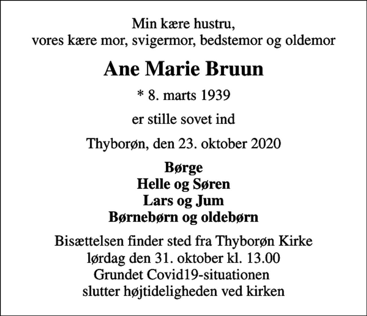 <p>Min kære hustru, vores kære mor, svigermor, bedstemor og oldemor<br />Ane Marie Bruun<br />* 8. marts 1939<br />er stille sovet ind<br />Thyborøn, den 23. oktober 2020<br />Børge Helle og Søren Lars og Jum Børnebørn og oldebørn<br />Bisættelsen finder sted fra Thyborøn Kirke lørdag den 31. oktober kl. 13.00 Grundet Covid19-situationen slutter højtideligheden ved kirken</p>