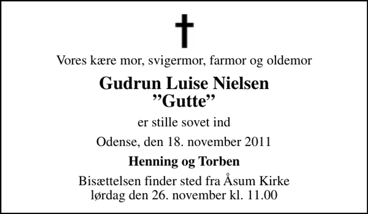 <p>Vores kære mor, svigermor, farmor og oldemor<br />Gudrun Luise Nielsen Gutte<br />er stille sovet ind<br />Odense, den 18. november 2011<br />Henning og Torben<br />Bisættelsen finder sted fra Åsum Kirke lørdag den 26. november kl. 11.00</p>