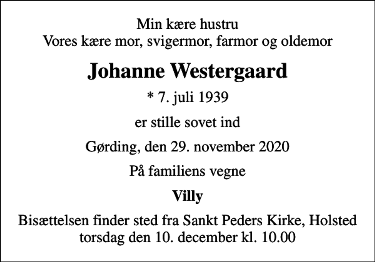 <p>Min kære hustru Vores kære mor, svigermor, farmor og oldemor<br />Johanne Westergaard<br />* 7. juli 1939<br />er stille sovet ind<br />Gørding, den 29. november 2020<br />På familiens vegne<br />Villy<br />Bisættelsen finder sted fra Sankt Peders Kirke, Holsted torsdag den 10. december kl. 10.00</p>