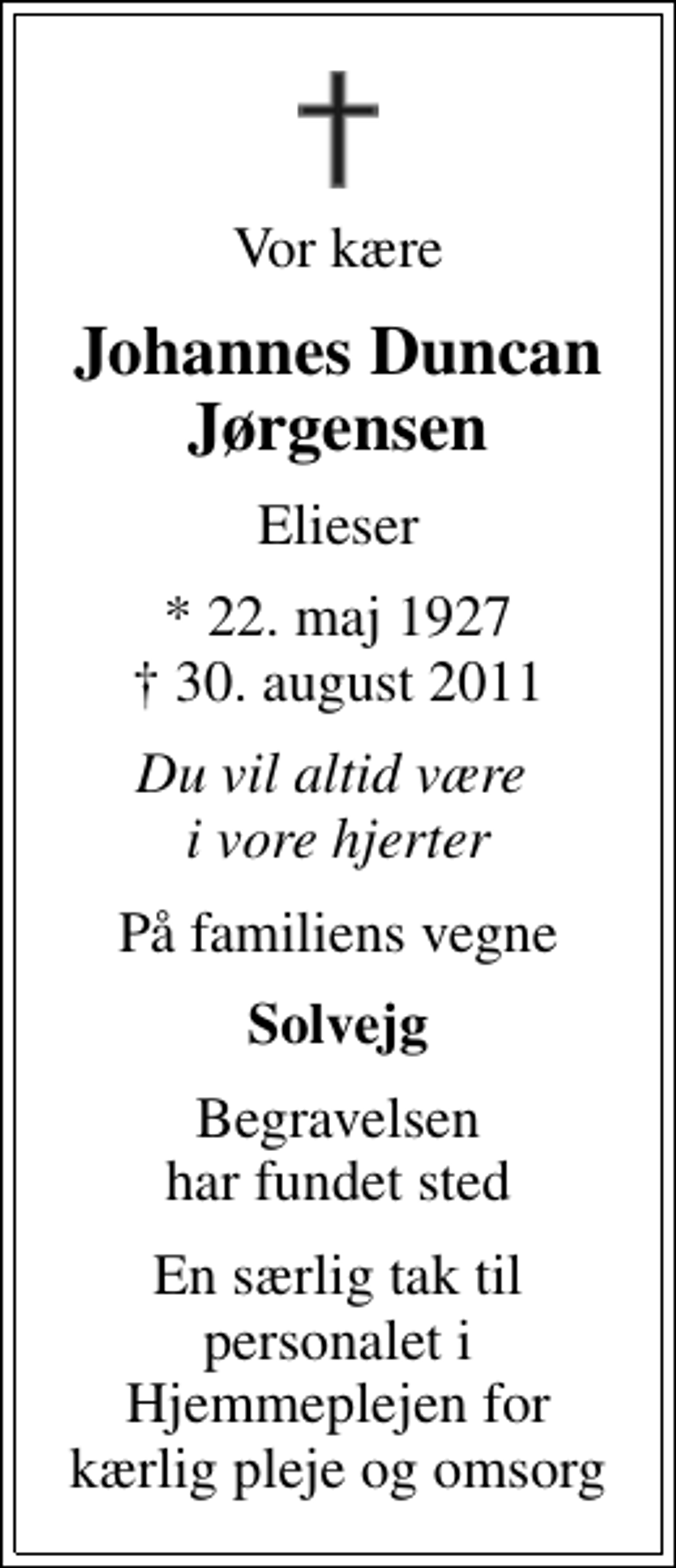 <p>Vor kære<br />Johannes Duncan Jørgensen<br />Elieser<br />* 22. maj 1927<br />✝ 30. august 2011<br />Du vil altid være i vore hjerter<br />På familiens vegne<br />Solvejg<br />Begravelsen har fundet sted<br />En særlig tak til personalet i Hjemmeplejen for kærlig pleje og omsorg</p>
