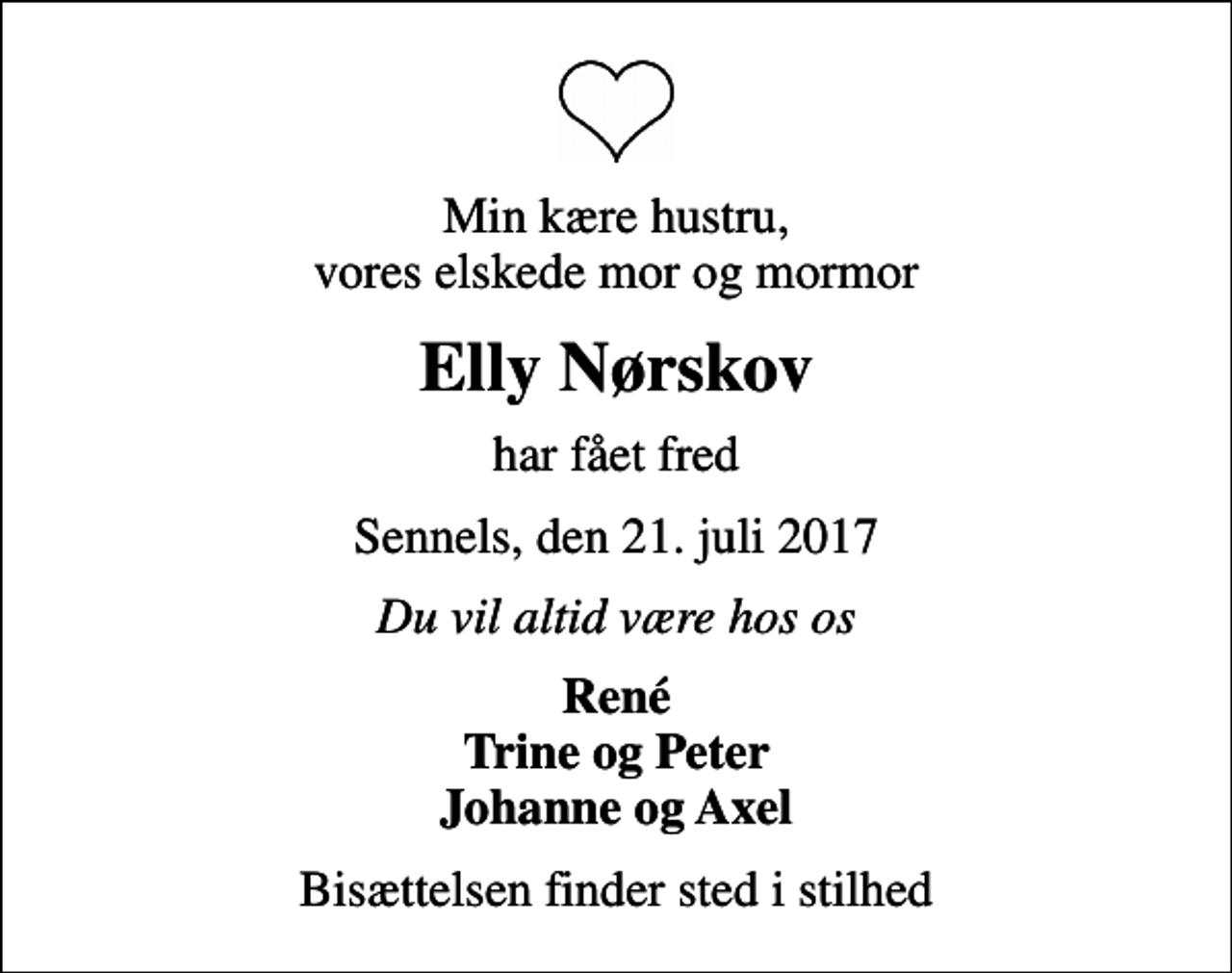 <p>Min kære hustru, vores elskede mor og mormor<br />Elly Nørskov<br />har fået fred<br />Sennels, den 21. juli 2017<br />Du vil altid være hos os<br />René Trine og Peter Johanne og Axel<br />Bisættelsen finder sted i stilhed</p>