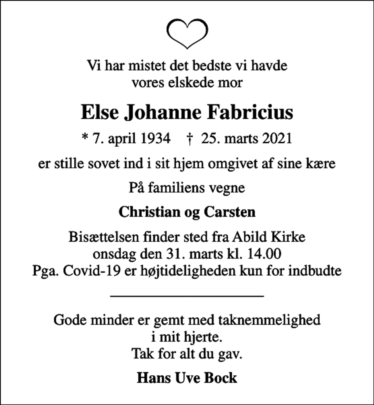 <p>Vi har mistet det bedste vi havde vores elskede mor<br />Else Johanne Fabricius<br />* 7. april 1934 ✝ 25. marts 2021<br />er stille sovet ind i sit hjem omgivet af sine kære<br />På familiens vegne<br />Christian og Carsten<br />Bisættelsen finder sted fra Abild Kirke onsdag den 31. marts kl. 14.00 Pga. Covid-19 er højtideligheden kun for indbudte<br />Gode minder er gemt med taknemmelighed i mit hjerte. Tak for alt du gav.<br />Hans Uve Bock</p>