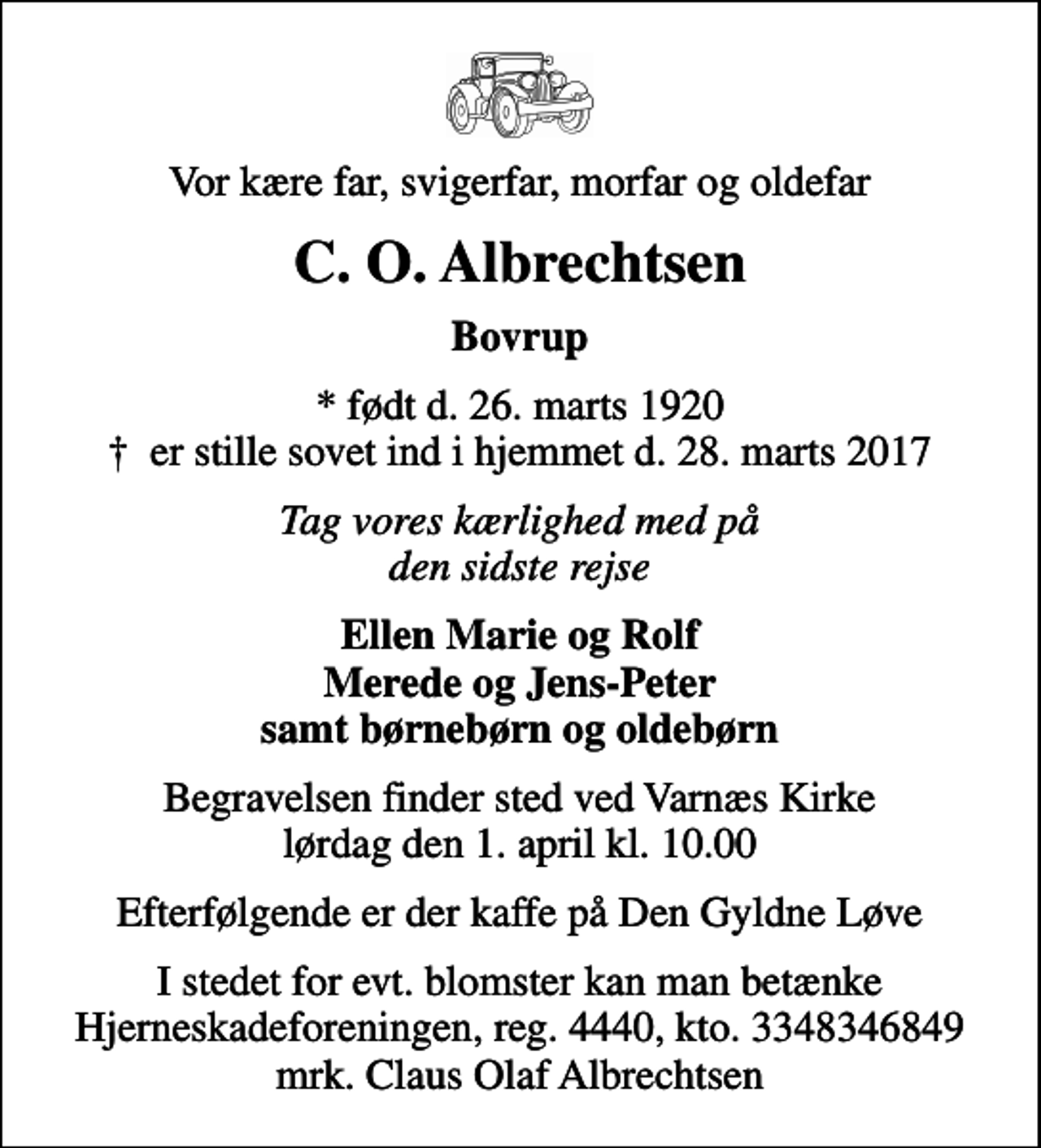 <p>Vor kære far, svigerfar, morfar og oldefar<br />C. O. Albrechtsen<br />Bovrup<br />* født d. 26. marts 1920<br />✝ er stille sovet ind i hjemmet d. 28. marts 2017<br />Tag vores kærlighed med på den sidste rejse<br />Ellen Marie og Rolf Merede og Jens-Peter samt børnebørn og oldebørn<br />Begravelsen finder sted ved Varnæs Kirke lørdag den 1. april kl. 10.00<br />Efterfølgende er der kaffe på Den Gyldne Løve<br />I stedet for evt. blomster kan man betænke<br />Hjerneskadeforeningen reg.4440,kto.3348346849mrk. Claus Olaf<br />Albrechtsen</p>