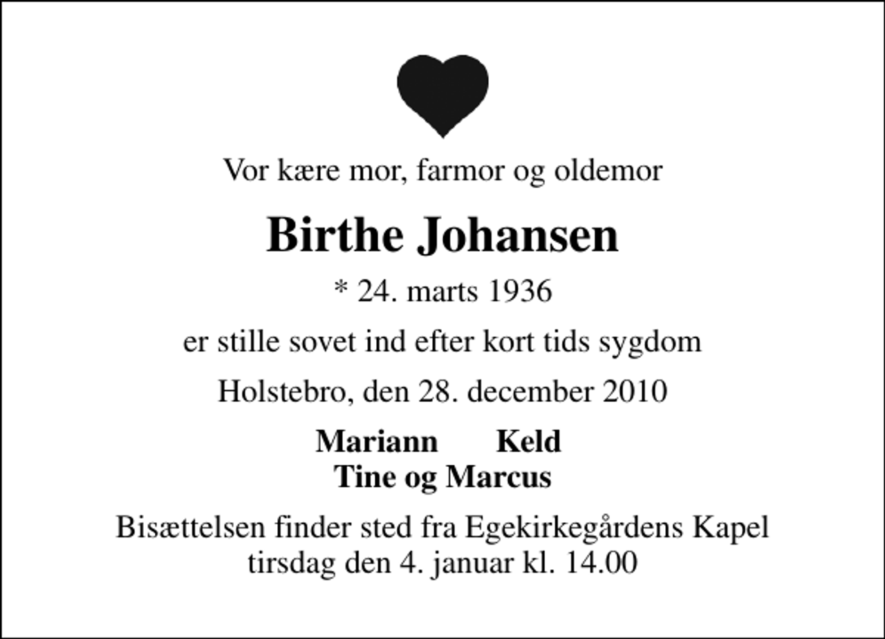 <p>Vor kære mor, farmor og oldemor<br />Birthe Johansen<br />* 24. marts 1936<br />er stille sovet ind efter kort tids sygdom<br />Holstebro, den 28. december 2010<br />Mariann Keld Tine og Marcus<br />Bisættelsen finder sted fra Egekirkegårdens Kapel tirsdag den 4. januar kl. 14.00</p>