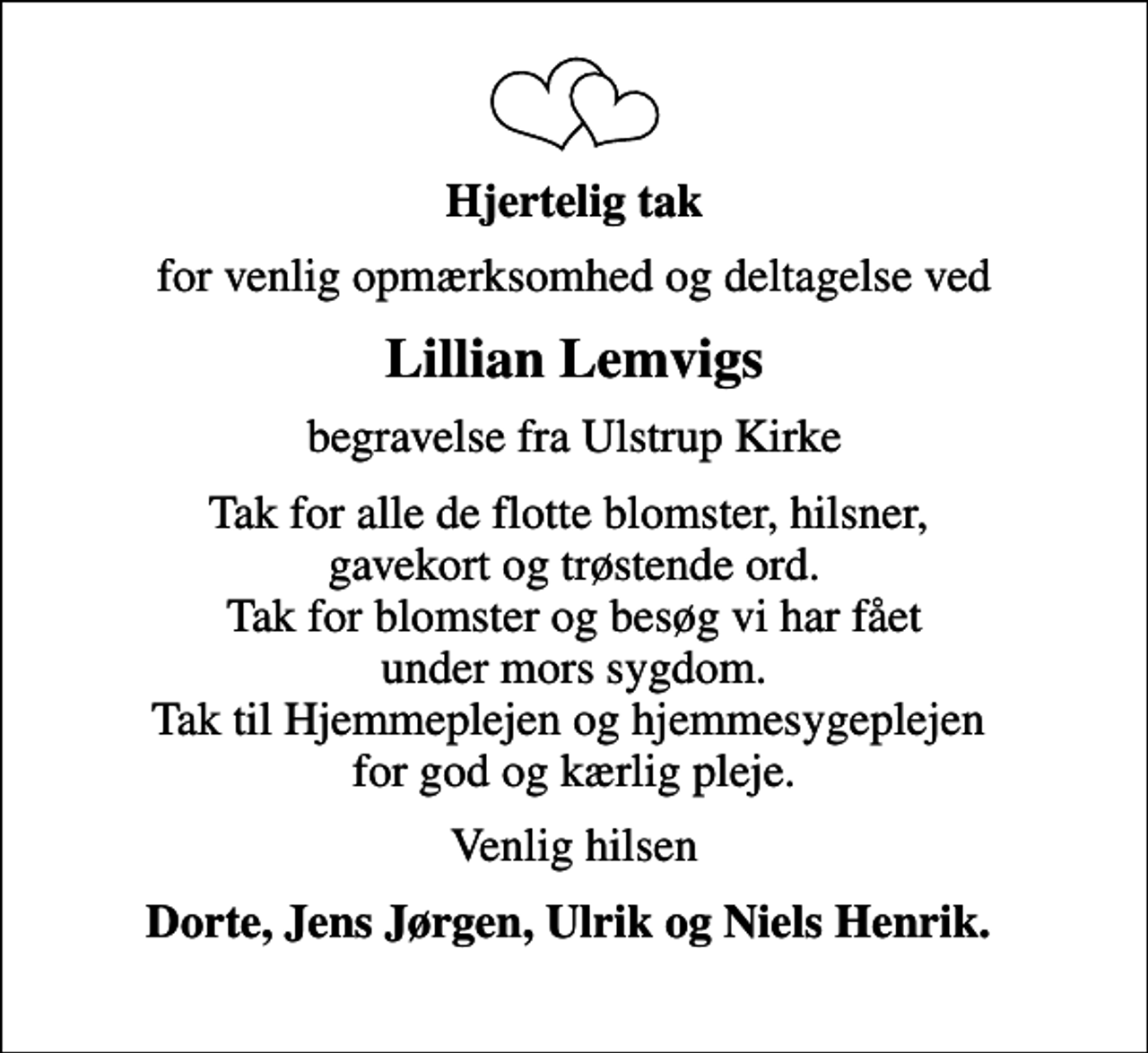 <p>Hjertelig tak<br />for venlig opmærksomhed og deltagelse ved<br />Lillian Lemvigs<br />begravelse fra Ulstrup Kirke<br />Tak for alle de flotte blomster, hilsner, gavekort og trøstende ord. Tak for blomster og besøg vi har fået under mors sygdom. Tak til Hjemmeplejen og hjemmesygeplejen for god og kærlig pleje.<br />Venlig hilsen<br />Dorte, Jens Jørgen, Ulrik og Niels Henrik.</p>