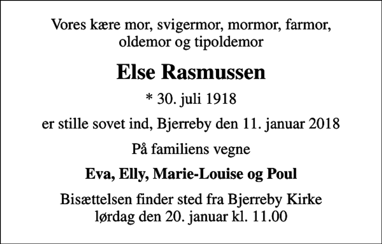 <p>Vores kære mor, svigermor, mormor, farmor, oldemor og tipoldemor<br />Else Rasmussen<br />* 30. juli 1918<br />er stille sovet ind, Bjerreby den 11. januar 2018<br />På familiens vegne<br />Eva, Elly, Marie-Louise og Poul<br />Bisættelsen finder sted fra Bjerreby Kirke lørdag den 20. januar kl. 11.00</p>