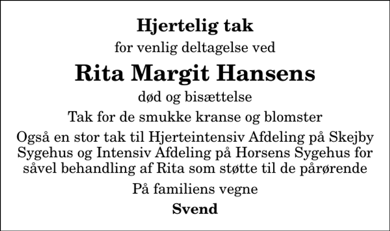 <p>Hjertelig tak<br />for venlig deltagelse ved<br />Rita Margit Hansens<br />død og bisættelse<br />Tak for de smukke kranse og blomster<br />Også en stor tak til Hjerteintensiv Afdeling på Skejby Sygehus og Intensiv Afdeling på Horsens Sygehus for såvel behandling af Rita som støtte til de pårørende<br />På familiens vegne<br />Svend</p>