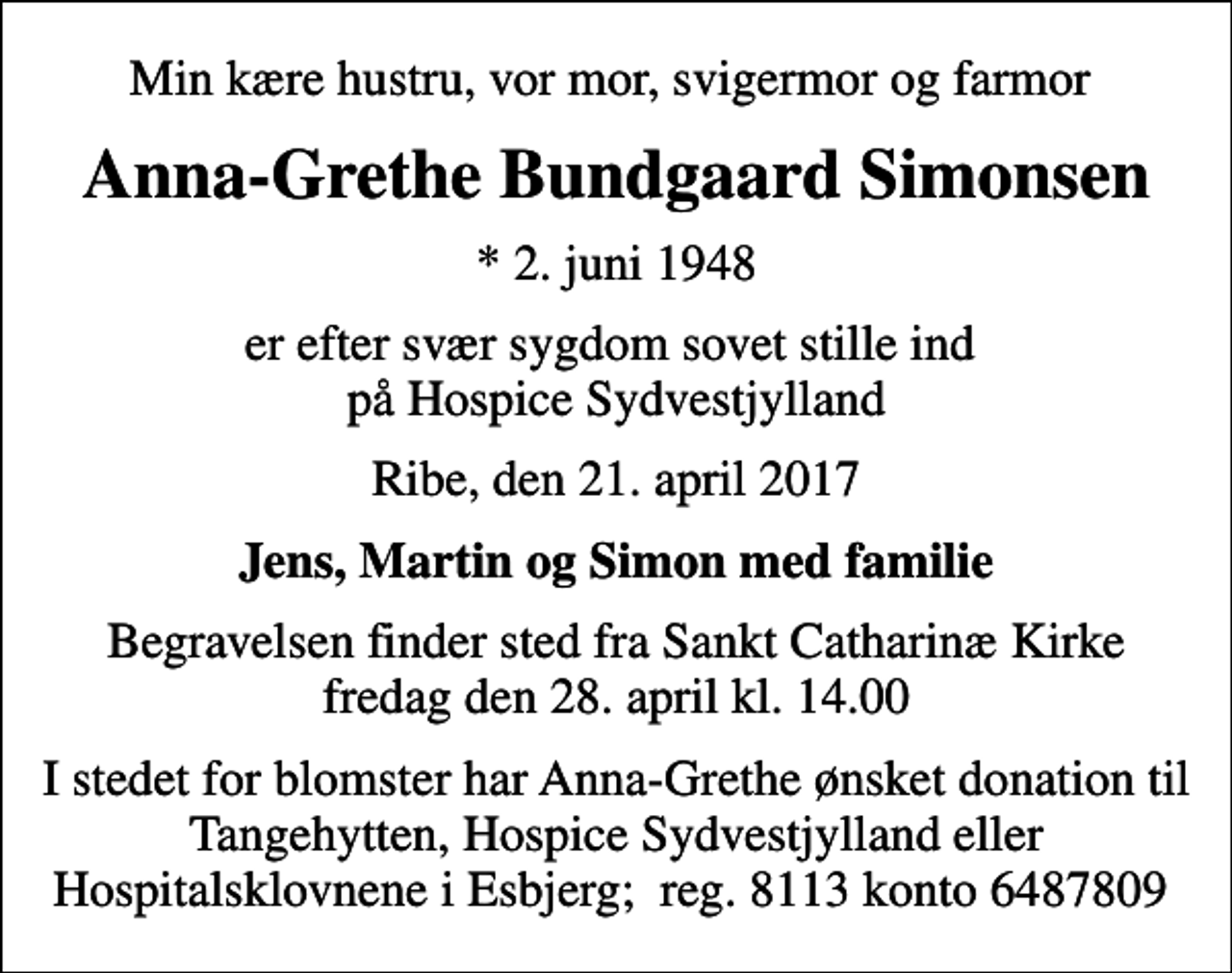 <p>Min kære hustru, vor mor, svigermor og farmor<br />Anna-Grethe Bundgaard Simonsen<br />* 2. juni 1948<br />er efter svær sygdom sovet stille ind på Hospice Sydvestjylland<br />Ribe, den 21. april 2017<br />Jens, Martin og Simon med familie<br />Begravelsen finder sted fra Sankt Catharinæ Kirke fredag den 28. april kl. 14.00<br />I stedet for blomster har Anna-Grethe ønsket donation til Tangehytten, Hospice Sydvestjylland eller Hospitalsklovnene i Esbjerg; reg. 8113 konto 6487809</p>