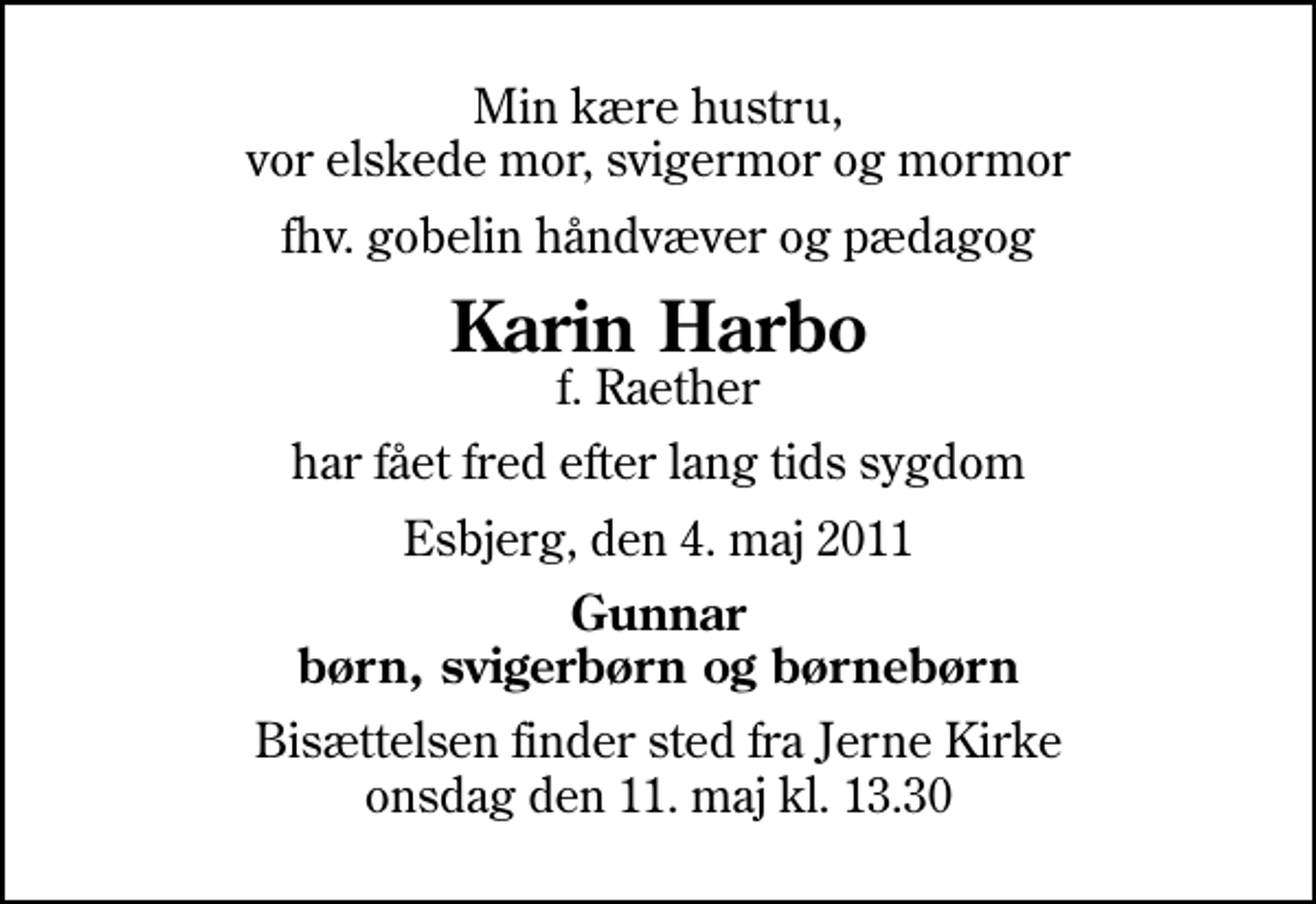 <p>Min kære hustru, vor elskede mor, svigermor og mormor<br />fhv. gobelin håndvæver og pædagog<br />Karin Harbo<br />f. Raether<br />har fået fred efter lang tids sygdom<br />Esbjerg, den 4. maj 2011<br />Gunnar børn, svigerbørn og børnebørn<br />Bisættelsen finder sted fra Jerne Kirke onsdag den 11. maj kl. 13.30</p>