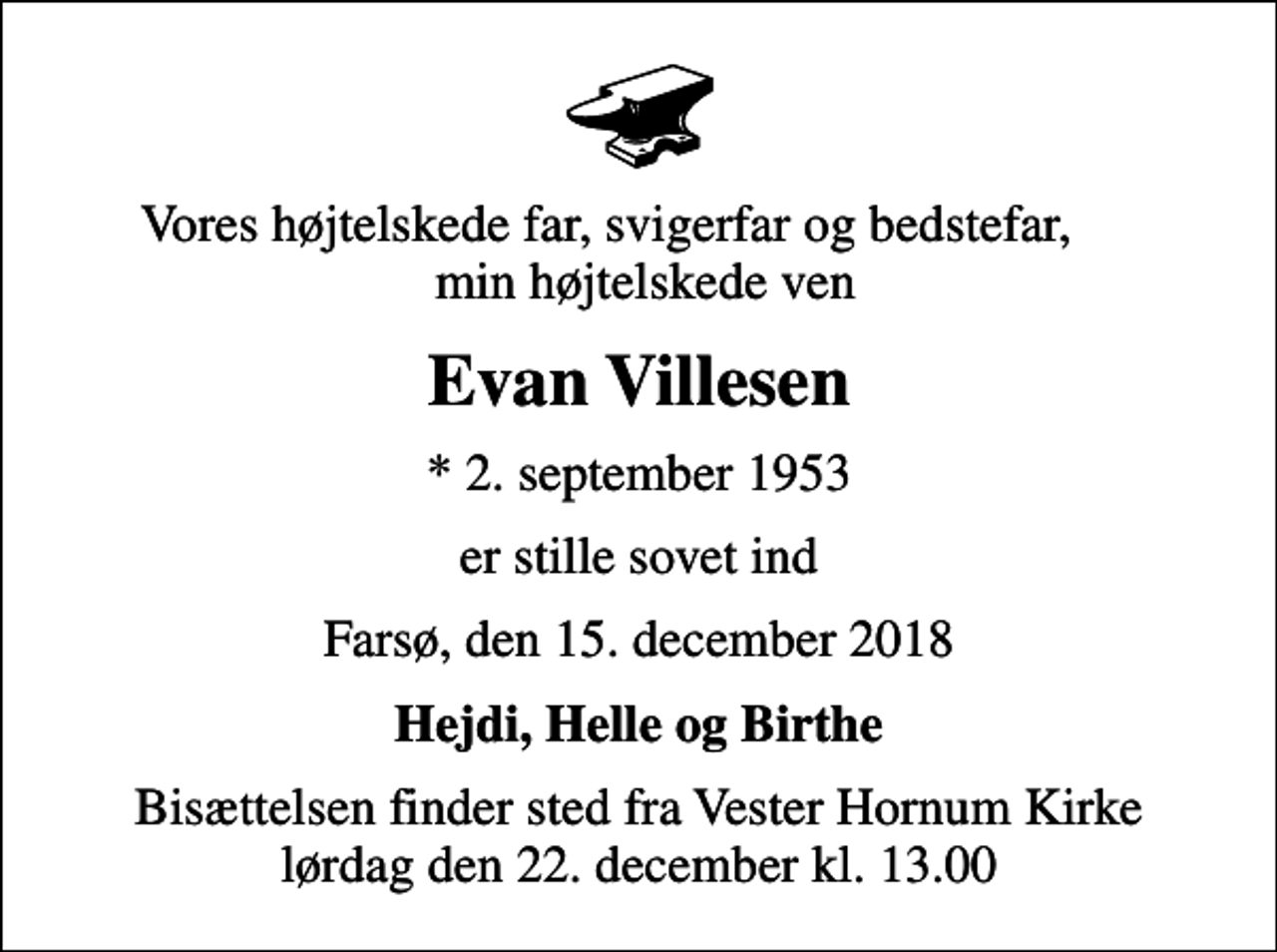 <p>Vores højtelskede far, svigerfar og bedstefar, min højtelskede ven<br />Evan Villesen<br />* 2. september 1953<br />er stille sovet ind<br />Farsø, den 15. december 2018<br />Hejdi, Helle og Birthe<br />Bisættelsen finder sted fra Vester Hornum Kirke lørdag den 22. december kl. 13.00</p>