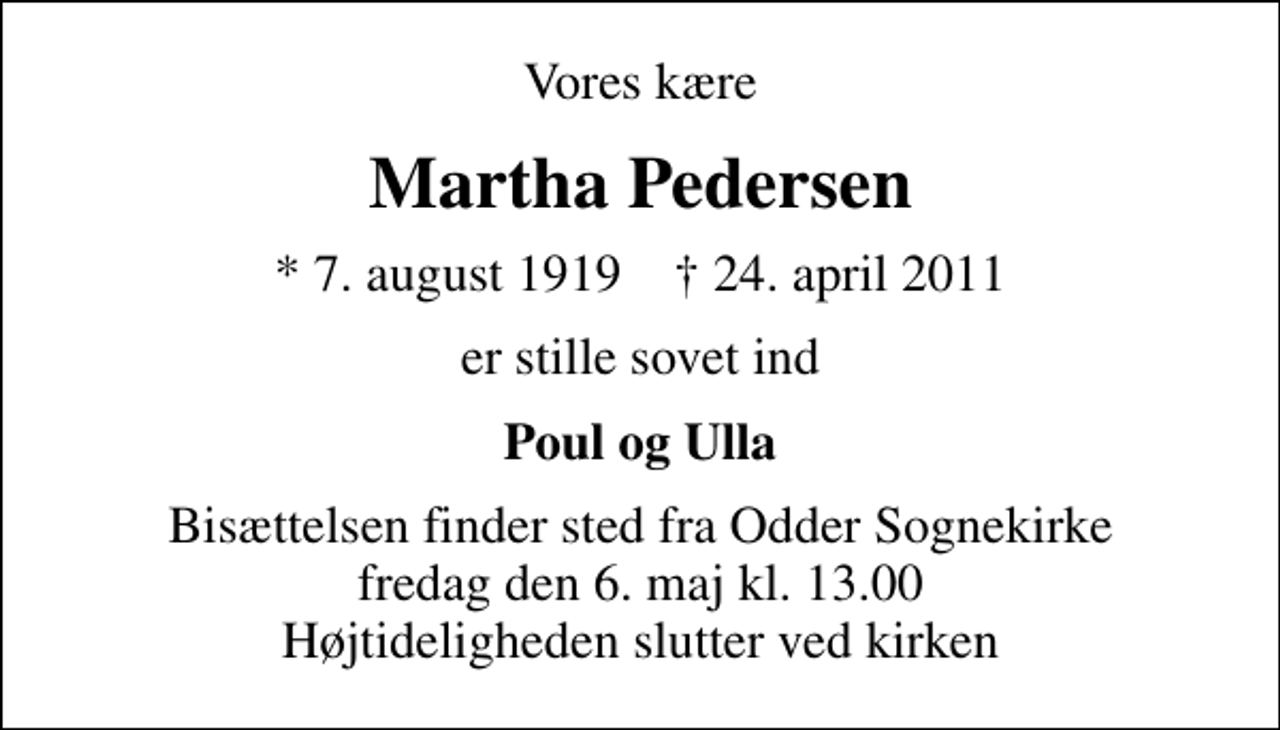 <p>Vores kære<br />Martha Pedersen<br />* 7. august 1919 ✝ 24. april 2011<br />er stille sovet ind<br />Poul og Ulla<br />Bisættelsen finder sted fra Odder Sognekirke fredag den 6. maj kl. 13.00 Højtideligheden slutter ved kirken</p>