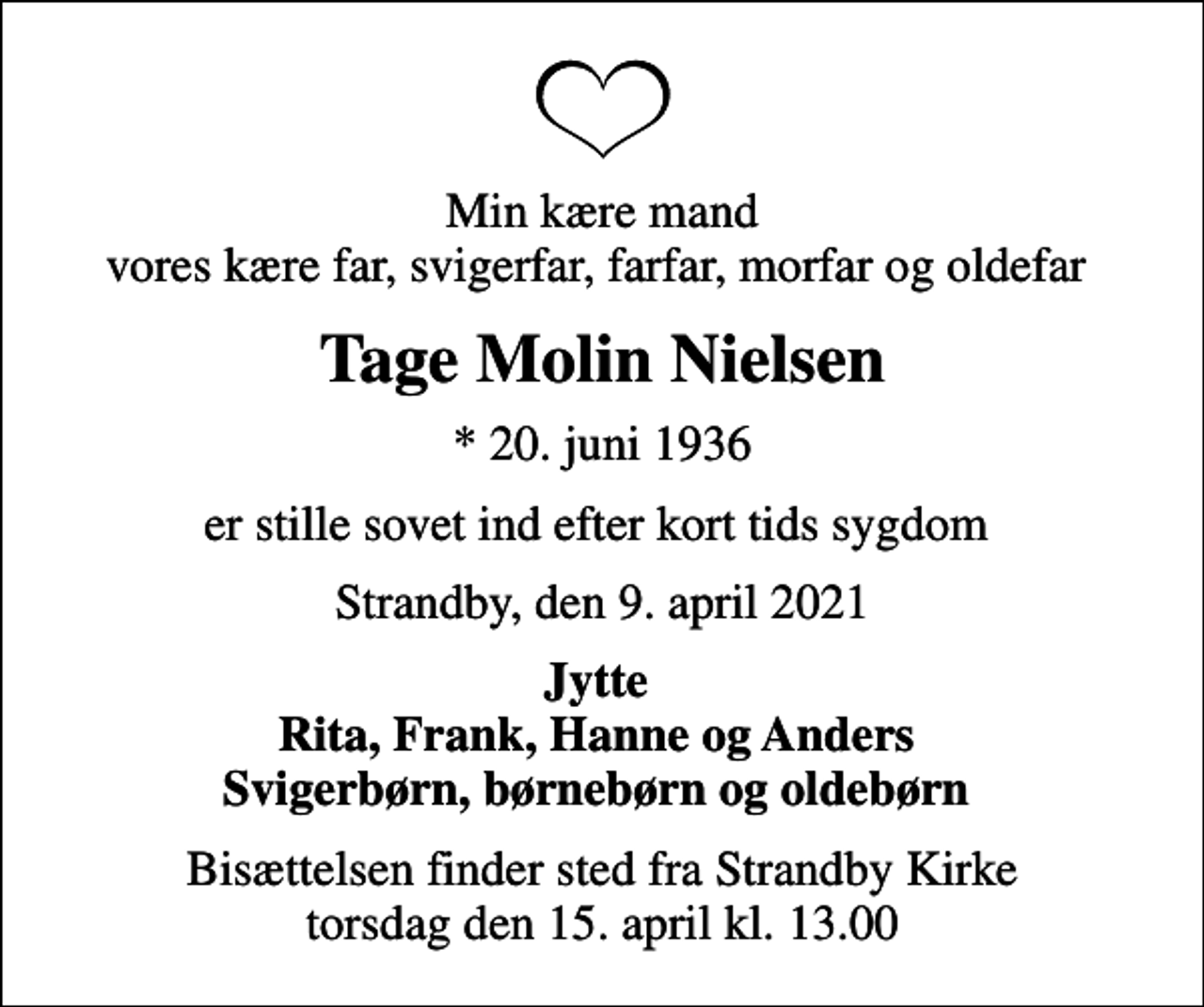<p>Min kære mand vores kære far, svigerfar, farfar, morfar og oldefar<br />Tage Molin Nielsen<br />* 20. juni 1936<br />er stille sovet ind efter kort tids sygdom<br />Strandby, den 9. april 2021<br />Jytte Rita, Frank, Hanne og Anders Svigerbørn, børnebørn og oldebørn<br />Bisættelsen finder sted fra Strandby Kirke torsdag den 15. april kl. 13.00</p>