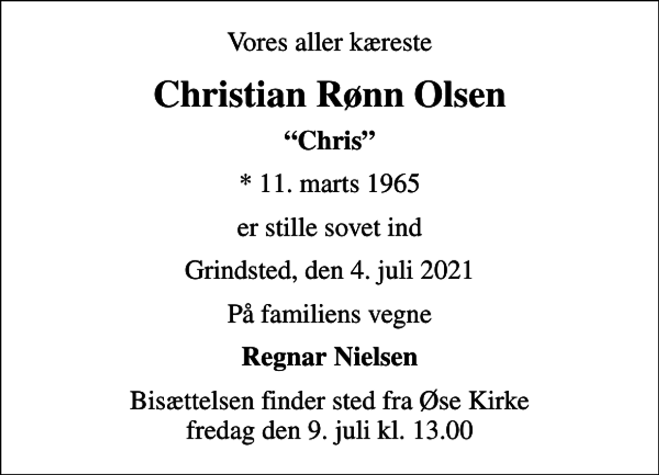 <p>Vores aller kæreste<br />Christian Rønn Olsen<br />Chris<br />* 11. marts 1965<br />er stille sovet ind<br />Grindsted, den 4. juli 2021<br />På familiens vegne<br />Regnar Nielsen<br />Bisættelsen finder sted fra Øse Kirke fredag den 9. juli kl. 13.00</p>