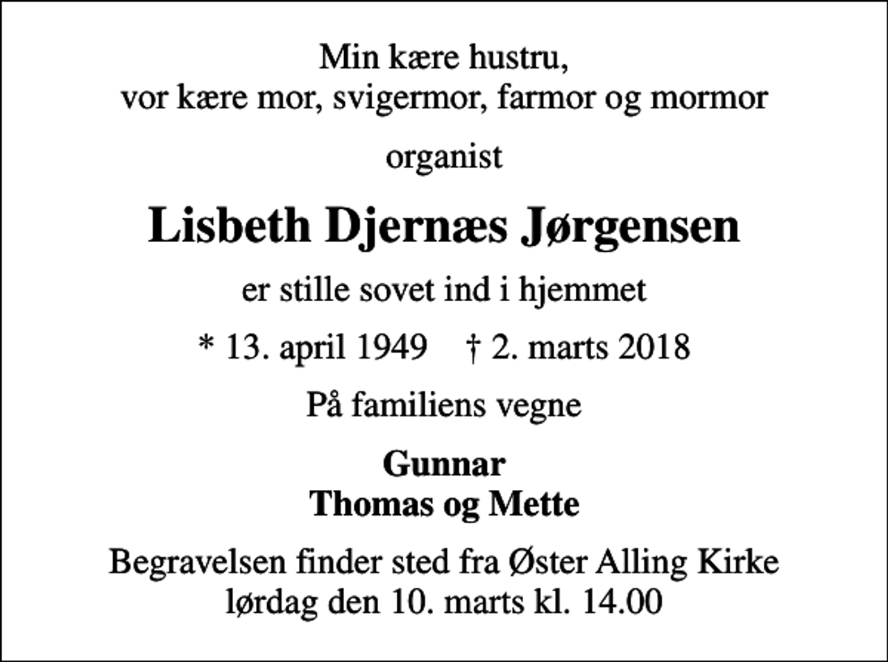 <p>Min kære hustru, vor kære mor, svigermor, farmor og mormor<br />organist<br />Lisbeth Djernæs Jørgensen<br />er stille sovet ind i hjemmet<br />* 13. april 1949 ✝ 2. marts 2018<br />På familiens vegne<br />Gunnar Thomas og Mette<br />Begravelsen finder sted fra Øster Alling Kirke lørdag den 10. marts kl. 14.00</p>