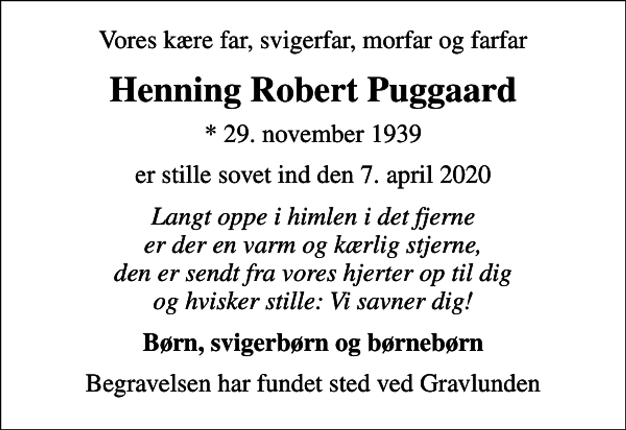 <p>Vores kære far, svigerfar, morfar og farfar<br />Henning Robert Puggaard<br />* 29. november 1939<br />er stille sovet ind den 7. april 2020<br />Langt oppe i himlen i det fjerne er der en varm og kærlig stjerne, den er sendt fra vores hjerter op til dig og hvisker stille: Vi savner dig!<br />Børn, svigerbørn og børnebørn<br />Begravelsen har fundet sted ved Gravlunden</p>