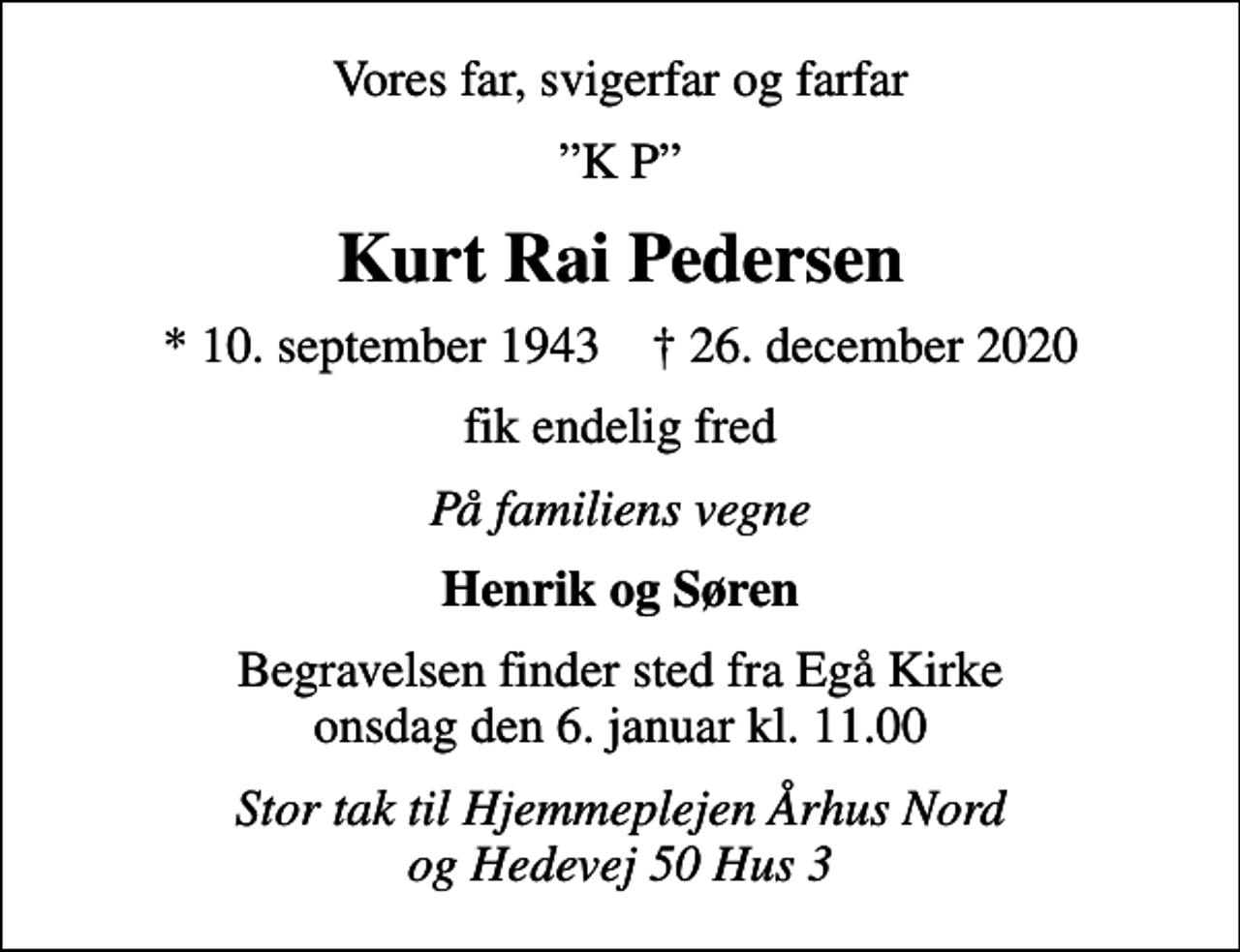 <p>Vores far, svigerfar og farfar<br />K P<br />Kurt Rai Pedersen<br />* 10. september 1943 ✝ 26. december 2020<br />fik endelig fred<br />På familiens vegne<br />Henrik og Søren<br />Begravelsen finder sted fra Egå Kirke onsdag den 6. januar kl. 11.00<br />Stor tak til Hjemmeplejen Århus Nord og Hedevej 50 Hus 3</p>