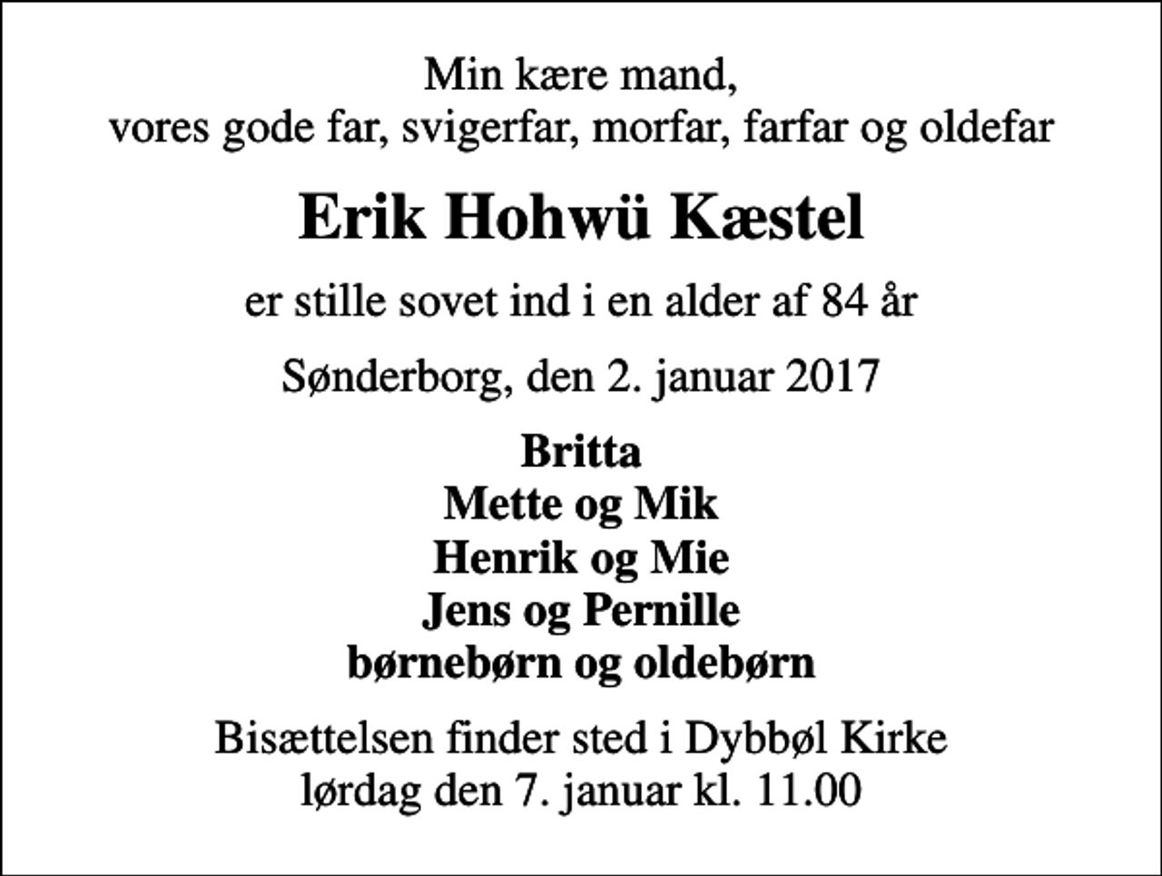 <p>Min kære mand, vores gode far, svigerfar, morfar, farfar og oldefar<br />Erik Hohwü Kæstel<br />er stille sovet ind i en alder af 84 år<br />Sønderborg, den 2. januar 2017<br />Britta Mette og Mik Henrik og Mie Jens og Pernille børnebørn og oldebørn<br />Bisættelsen finder sted i Dybbøl Kirke lørdag den 7. januar kl. 11.00</p>