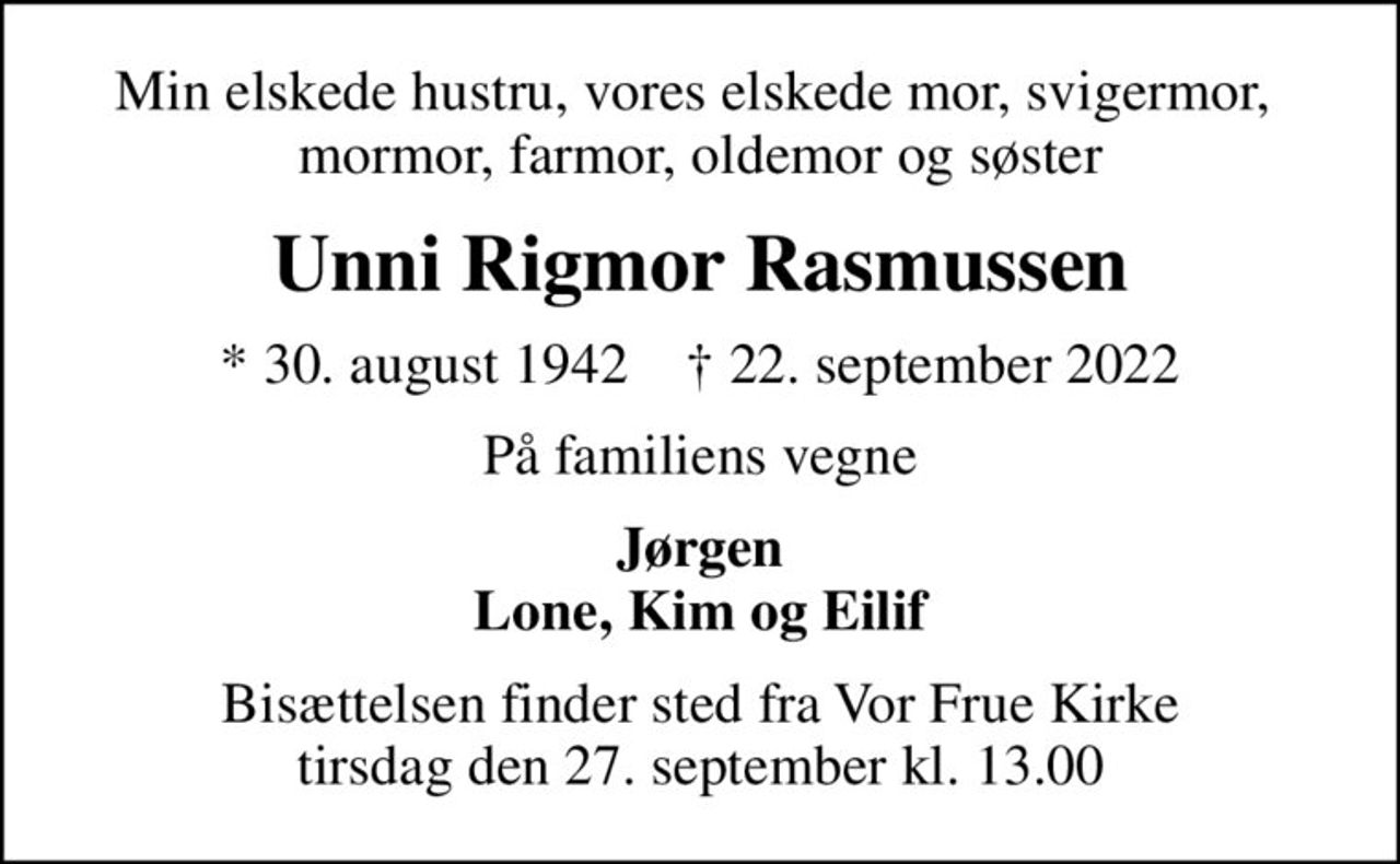Min elskede hustru, vores elskede mor, svigermor,  mormor, farmor, oldemor og søster
Unni Rigmor Rasmussen
* 30. august 1942    ✝ 22. september 2022
På familiens vegne
Jørgen Lone, Kim og Eilif
Bisættelsen finder sted fra Vor Frue Kirke  tirsdag den 27. september kl. 13.00