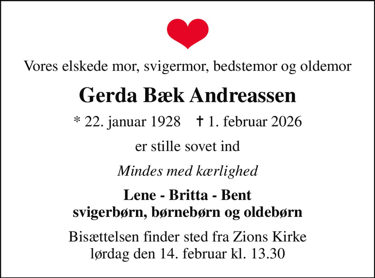 Vores elskede mor, svigermor, bedstemor og oldemor
Gerda Bæk Andreassen
* 22. januar 1928    ✝ 1. februar 2026
er stille sovet ind
Mindes med kærlighed
Lene - Britta - Bent svigerbørn, børnebørn og oldebørn
Bisættelsen finder sted fra Zions Kirke  lørdag den 14. februar kl. 13.30
