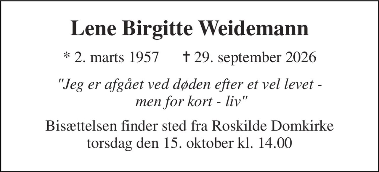 Lene Birgitte Weidemann 
* 2. marts 1957      ✝ 29. september 2026 
"Jeg er afgået ved døden efter et vel levet -  men for kort - liv" 
Bisættelsen finder sted fra Roskilde Domkirke torsdag den 15. oktober kl. 14.00
