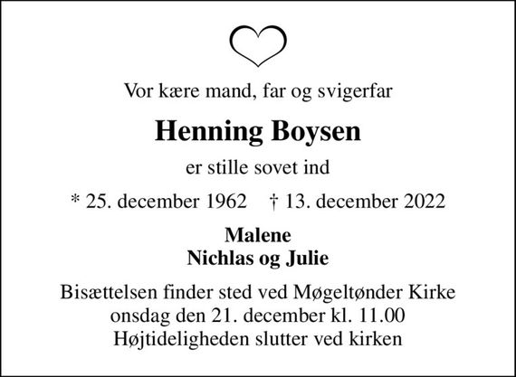 Vor kære mand, far og svigerfar
Henning Boysen
er stille sovet ind
* 25. december 1962    &#x271d; 13. december 2022
Malene Nichlas og Julie
Bisættelsen finder sted ved Møgeltønder Kirke  onsdag den 21. december kl. 11.00  Højtideligheden slutter ved kirken