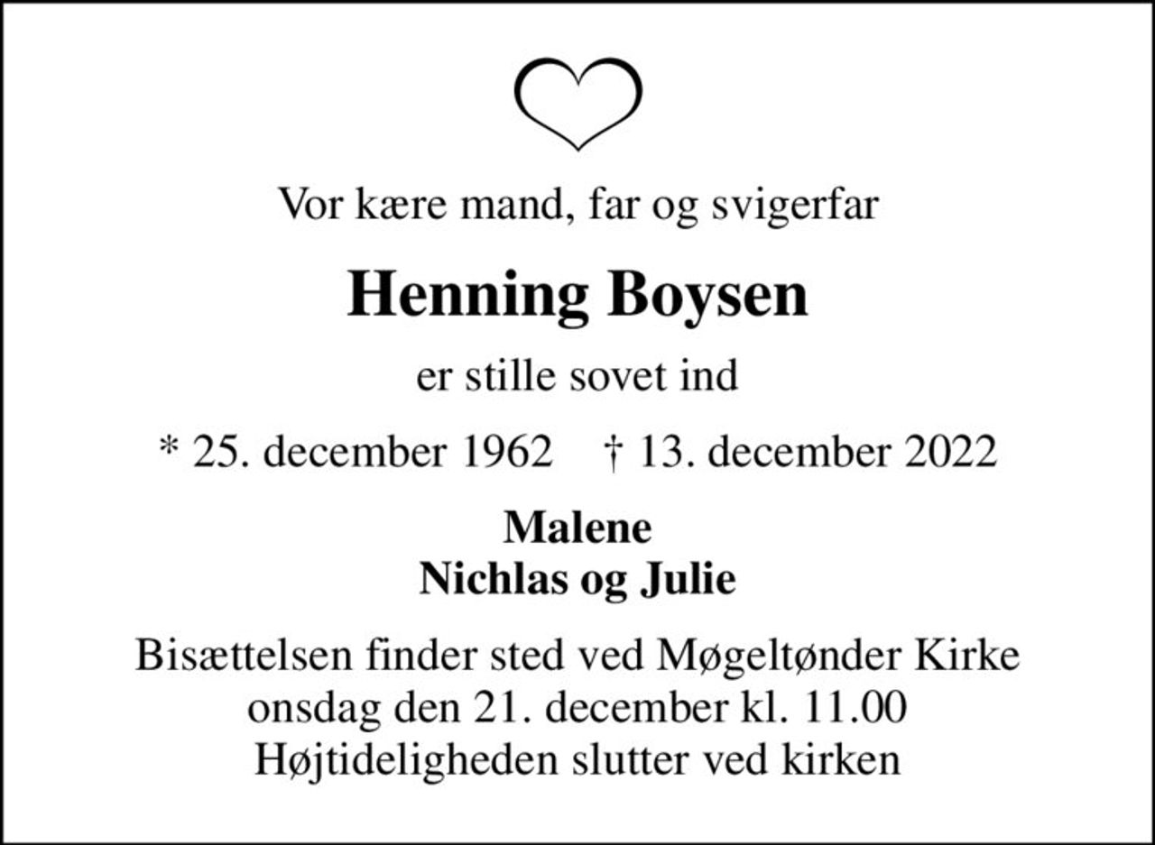 Vor kære mand, far og svigerfar
Henning Boysen
er stille sovet ind
* 25. december 1962    ✝ 13. december 2022
Malene Nichlas og Julie
Bisættelsen finder sted ved Møgeltønder Kirke  onsdag den 21. december kl. 11.00  Højtideligheden slutter ved kirken