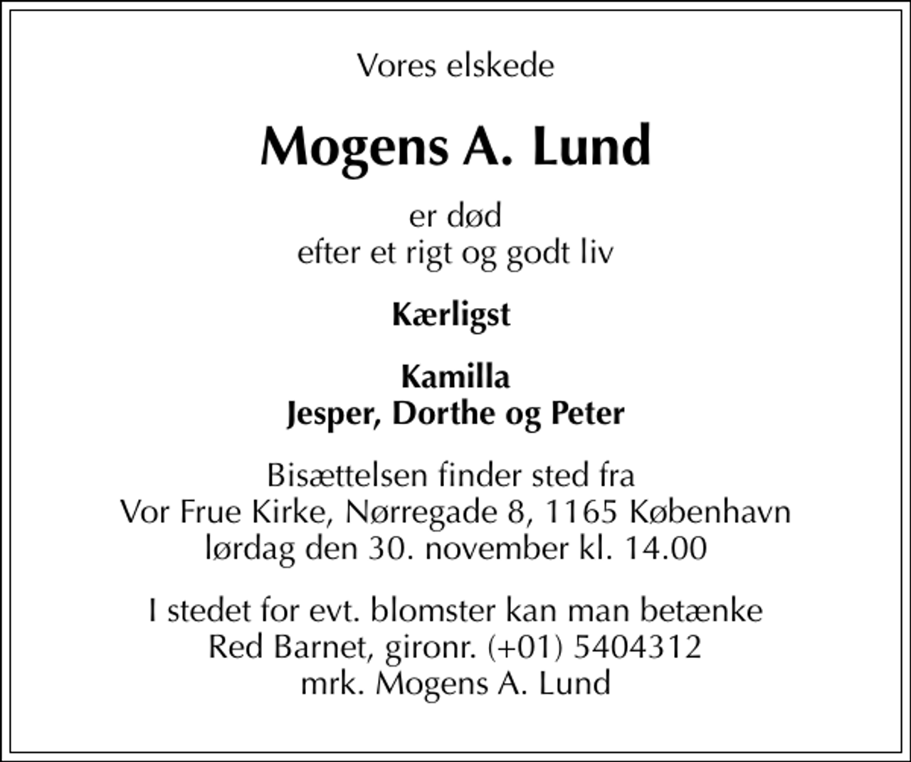 <p>Vores elskede<br />Mogens A. Lund<br />er død efter et rigt og godt liv<br />Kærligst<br />Kamilla Jesper, Dorthe og Peter<br />Bisættelsen finder sted fra Vor Frue Kirke, Nørregade 8, 1165 København lørdag den 30. november kl. 14.00<br />I stedet for evt. blomster kan man betænke<br />Red Barnet reg.5016kontonr.1092668mrk. Mogens A.<br />Lund</p>
