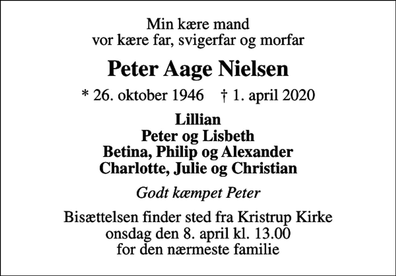 <p>Min kære mand vor kære far, svigerfar og morfar<br />Peter Aage Nielsen<br />* 26. oktober 1946 ✝ 1. april 2020<br />Lillian Peter og Lisbeth Betina, Philip og Alexander Charlotte, Julie og Christian<br />Godt kæmpet Peter<br />Bisættelsen finder sted fra Kristrup Kirke onsdag den 8. april kl. 13.00 for den nærmeste familie</p>