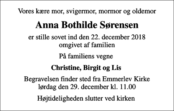 <p>Vores kære mor, svigermor, mormor og oldemor<br />Anna Bothilde Sørensen<br />er stille sovet ind den 22. december 2018 omgivet af familien<br />På familiens vegne<br />Christine, Birgit og Lis<br />Begravelsen finder sted fra Emmerlev Kirke lørdag den 29. december kl. 11.00<br />Højtideligheden slutter ved kirken</p>