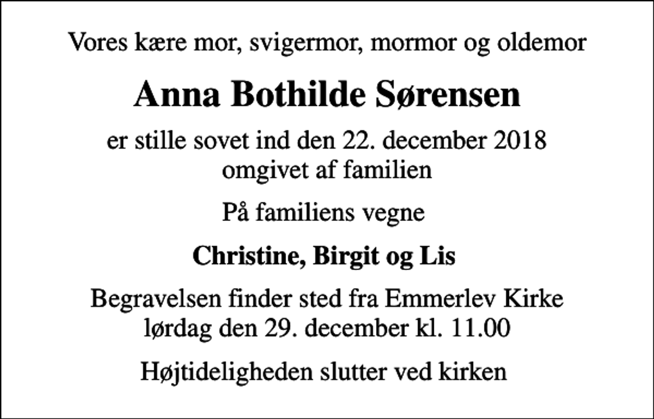 <p>Vores kære mor, svigermor, mormor og oldemor<br />Anna Bothilde Sørensen<br />er stille sovet ind den 22. december 2018 omgivet af familien<br />På familiens vegne<br />Christine, Birgit og Lis<br />Begravelsen finder sted fra Emmerlev Kirke lørdag den 29. december kl. 11.00<br />Højtideligheden slutter ved kirken</p>