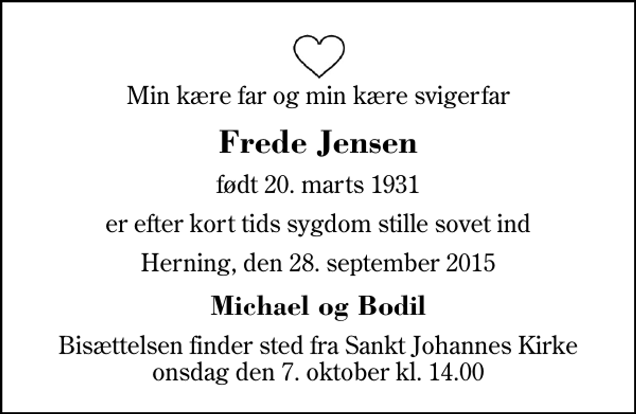 <p>Min kære far og min kære svigerfar<br />Frede Jensen<br />født 20. marts 1931<br />er efter kort tids sygdom stille sovet ind<br />Herning, den 28. september 2015<br />Michael og Bodil<br />Bisættelsen finder sted fra Sankt Johannes Kirke onsdag den 7. oktober kl. 14.00</p>
