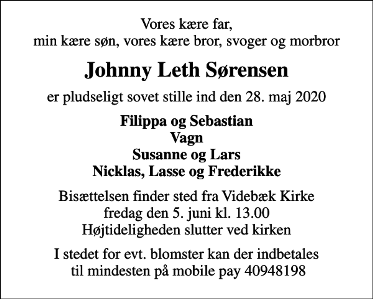 <p>Vores kære far, min kære søn, vores kære bror, svoger og morbror<br />Johnny Leth Sørensen<br />er pludseligt sovet stille ind den 28. maj 2020<br />Filippa og Sebastian Vagn Susanne og Lars Nicklas, Lasse og Frederikke<br />Bisættelsen finder sted fra Videbæk Kirke fredag den 5. juni kl. 13.00 Højtideligheden slutter ved kirken<br />I stedet for evt. blomster kan der indbetales til mindesten på mobile pay 40948198</p>