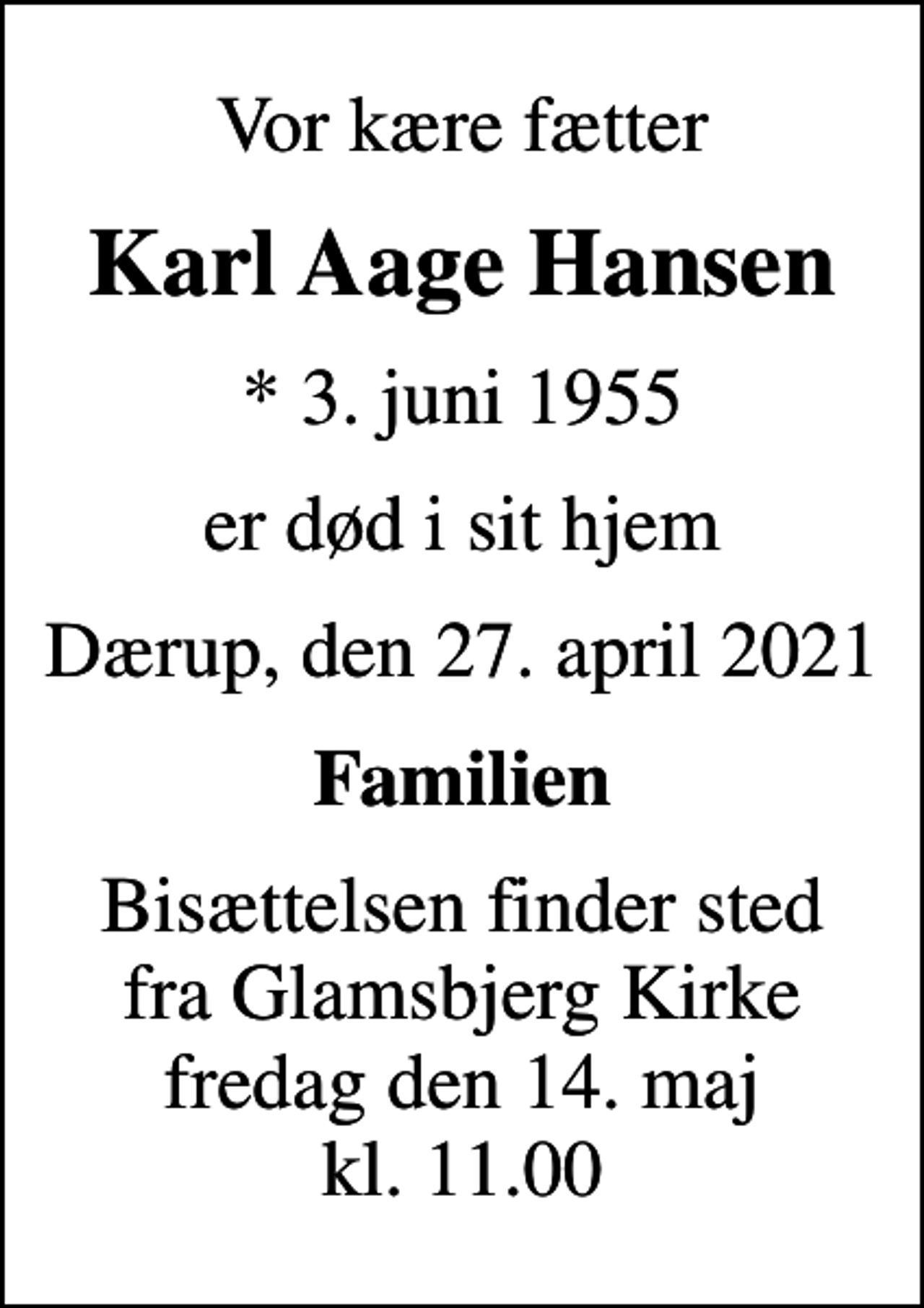 <p>Vor kære fætter<br />Karl Aage Hansen<br />* 3. juni 1955<br />er død i sit hjem<br />Dærup, den 27. april 2021<br />Familien<br />Bisættelsen finder sted fra Glamsbjerg Kirke fredag den 14. maj kl. 11.00</p>