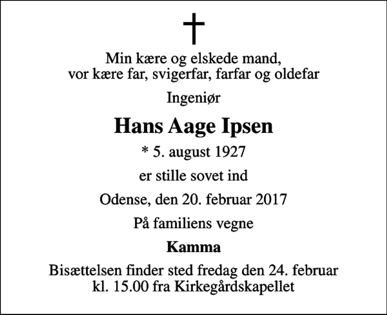 <p>Min kære og elskede mand, vor kære far, svigerfar, farfar og oldefar<br />Ingeniør<br />Hans Aage Ipsen<br />* 5. august 1927<br />er stille sovet ind<br />Odense, den 20. februar 2017<br />På familiens vegne<br />Kamma<br />Bisættelsen finder sted fredag den 24. februar kl. 15.00 fra Kirkegårdskapellet</p>