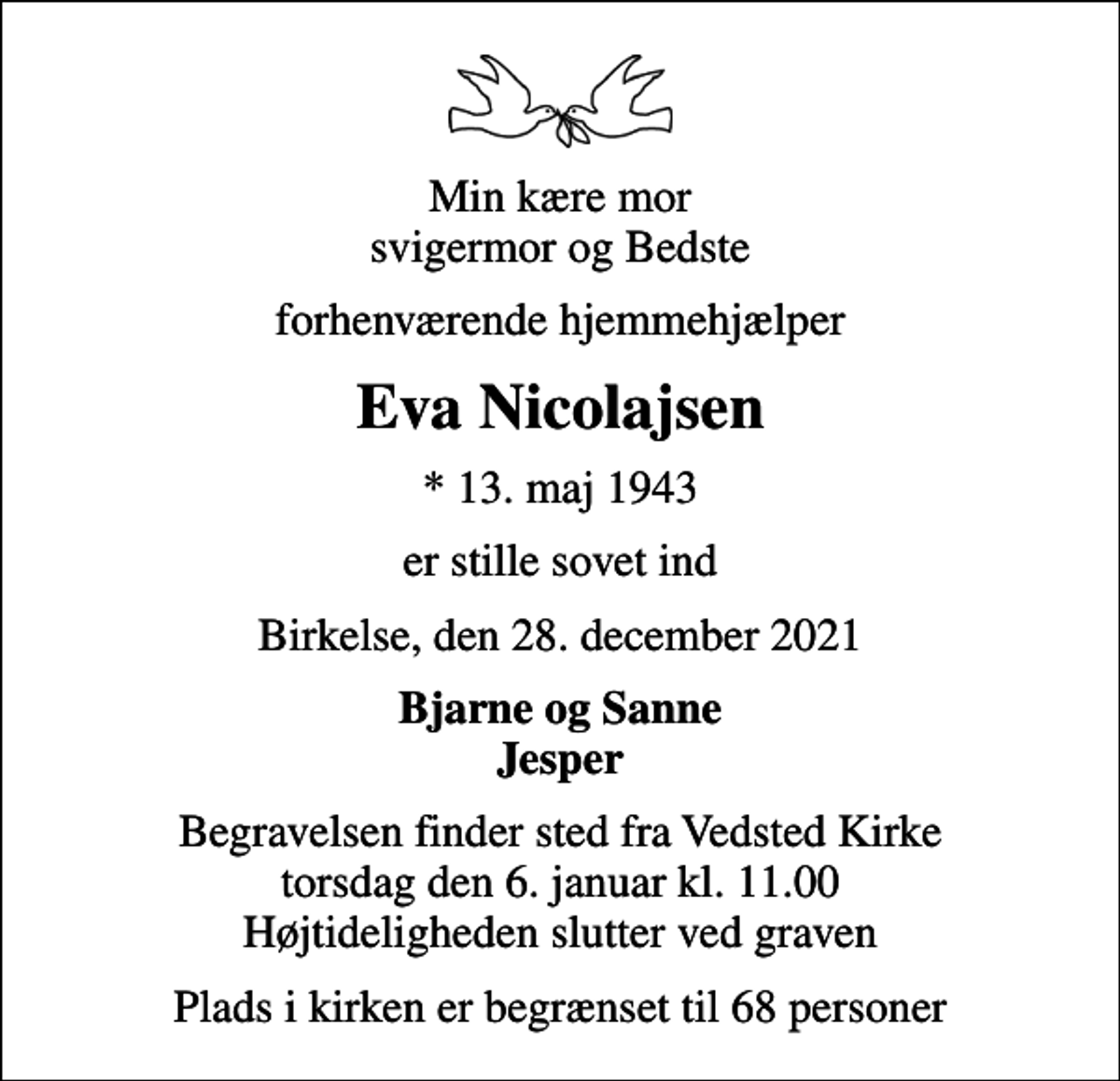 <p>Min kære mor svigermor og Bedste<br />forhenværende hjemmehjælper<br />Eva Nicolajsen<br />* 13. maj 1943<br />er stille sovet ind<br />Birkelse, den 28. december 2021<br />Bjarne og Sanne Jesper<br />Begravelsen finder sted fra Vedsted Kirke torsdag den 6. januar kl. 11.00 Højtideligheden slutter ved graven<br />Plads i kirken er begrænset til 68 personer</p>