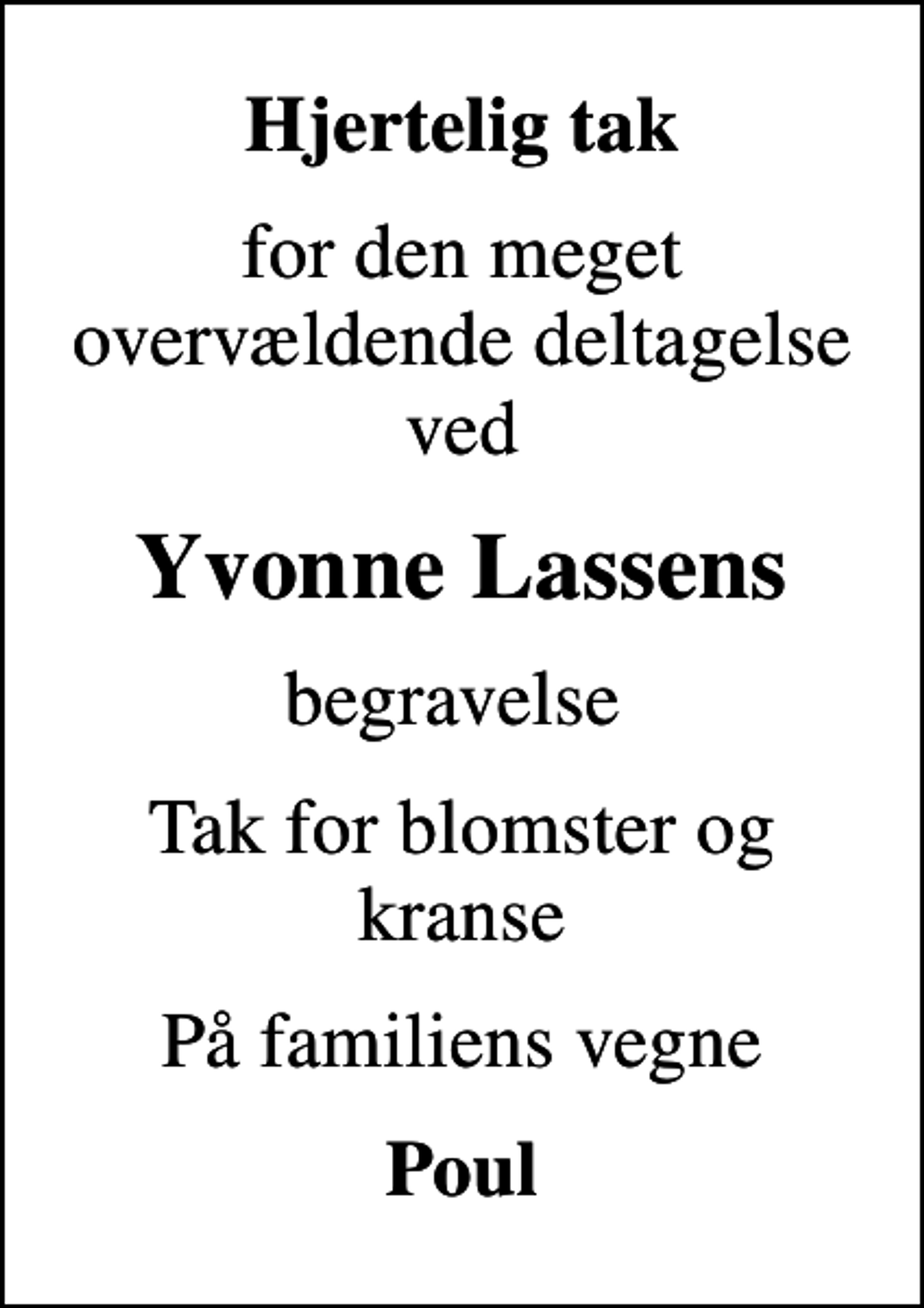 <p>Hjertelig tak<br />for den meget overvældende deltagelse ved<br />Yvonne Lassens<br />begravelse<br />Tak for blomster og kranse<br />På familiens vegne<br />Poul</p>
