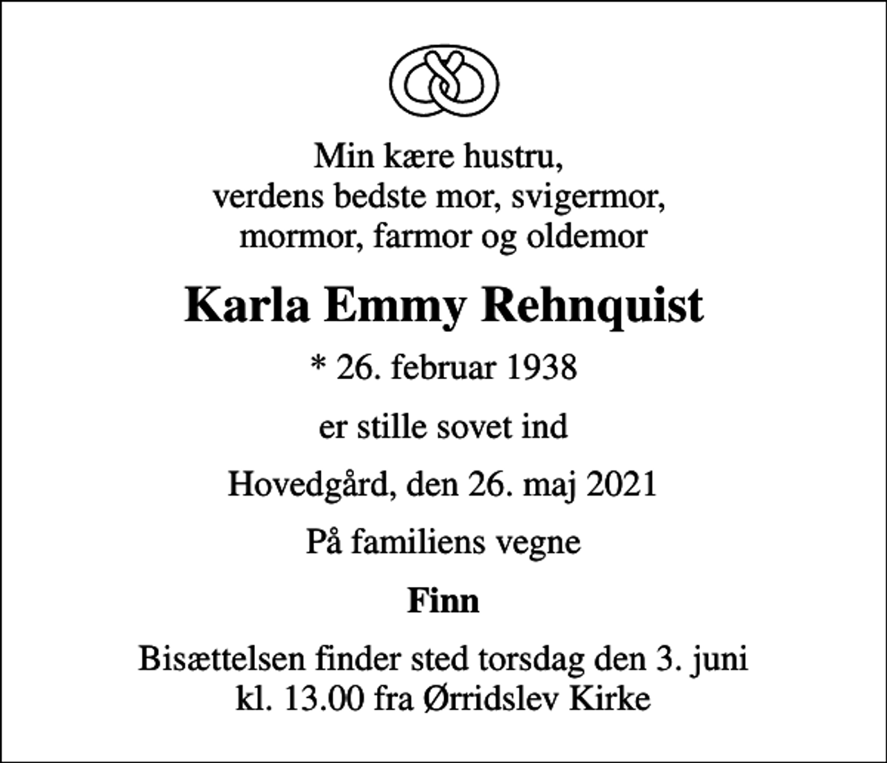 <p>Min kære hustru, verdens bedste mor, svigermor, mormor, farmor og oldemor<br />Karla Emmy Rehnquist<br />* 26. februar 1938<br />er stille sovet ind<br />Hovedgård, den 26. maj 2021<br />På familiens vegne<br />Finn<br />Bisættelsen finder sted torsdag den 3. juni kl. 13.00 fra Ørridslev Kirke</p>