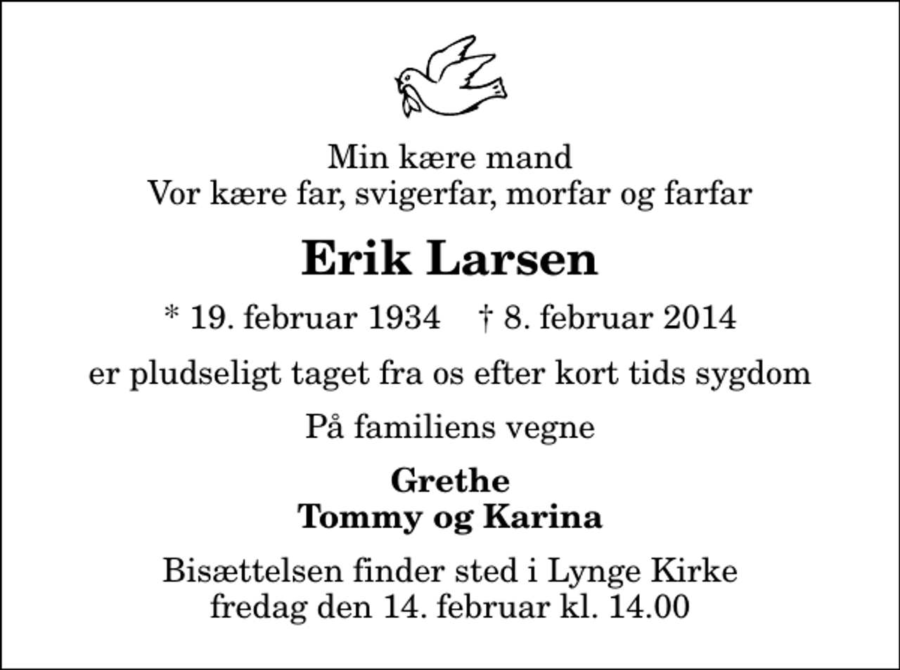 <p>Min kære mand Vor kære far, svigerfar, morfar og farfar<br />Erik Larsen<br />* 19. februar 1934 ✝ 8. februar 2014<br />er pludseligt taget fra os efter kort tids sygdom<br />På familiens vegne<br />Grethe Tommy og Karina<br />Bisættelsen finder sted i Lynge Kirke fredag den 14. februar kl. 14.00</p>