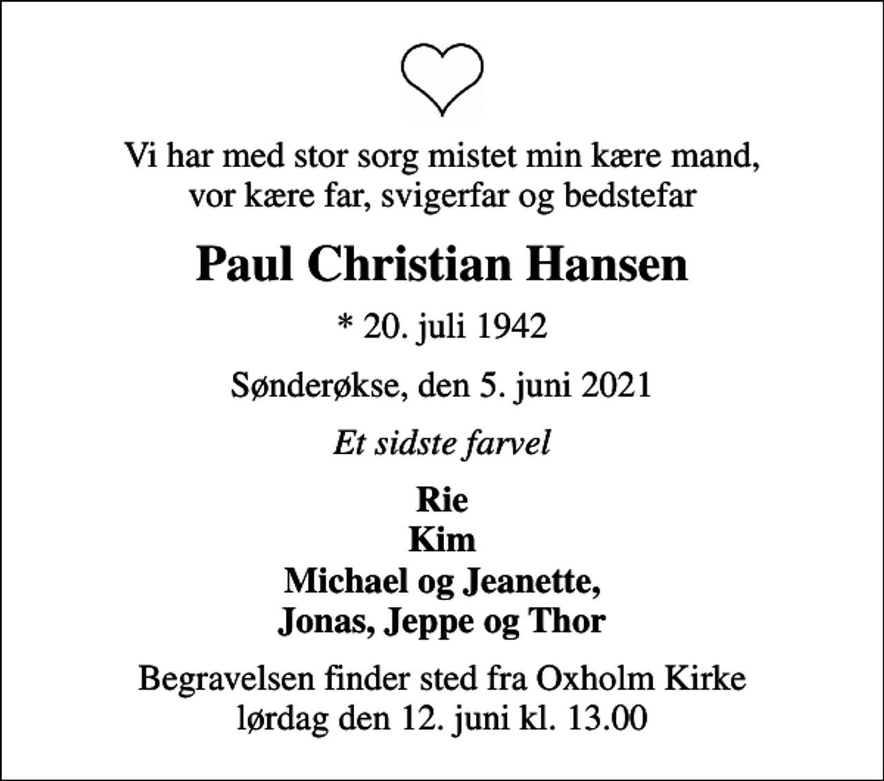<p>Vi har med stor sorg mistet min kære mand, vor kære far, svigerfar og bedstefar<br />Paul Christian Hansen<br />* 20. juli 1942<br />Sønderøkse, den 5. juni 2021<br />Et sidste farvel<br />Rie Kim Michael og Jeanette, Jonas, Jeppe og Thor<br />Begravelsen finder sted fra Oxholm Kirke lørdag den 12. juni kl. 13.00</p>