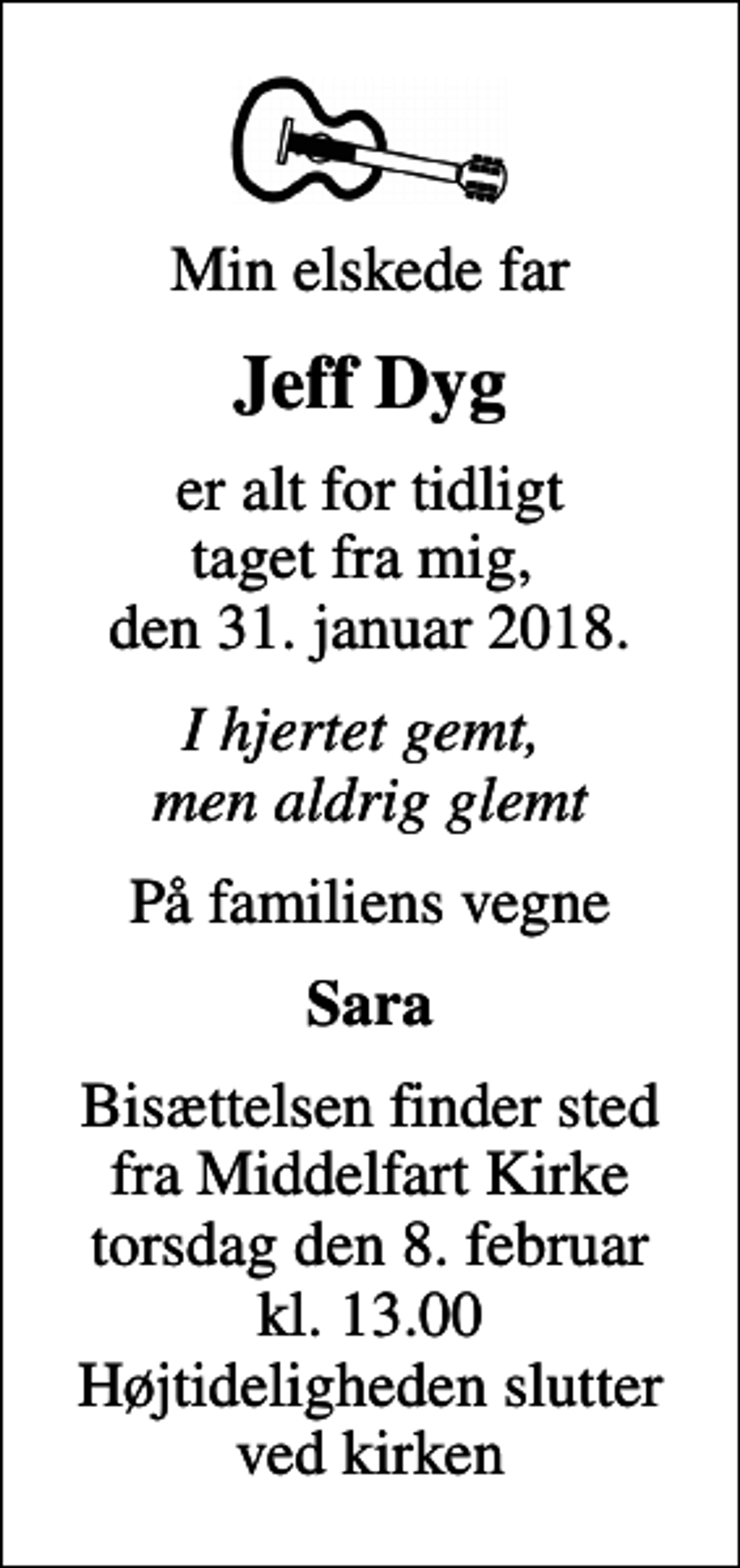 <p>Min elskede far<br />Jeff Dyg<br />er alt for tidligt taget fra mig, den 31. januar 2018.<br />I hjertet gemt, men aldrig glemt<br />På familiens vegne<br />Sara<br />Bisættelsen finder sted fra Middelfart Kirke torsdag den 8. februar kl. 13.00 Højtideligheden slutter ved kirken</p>