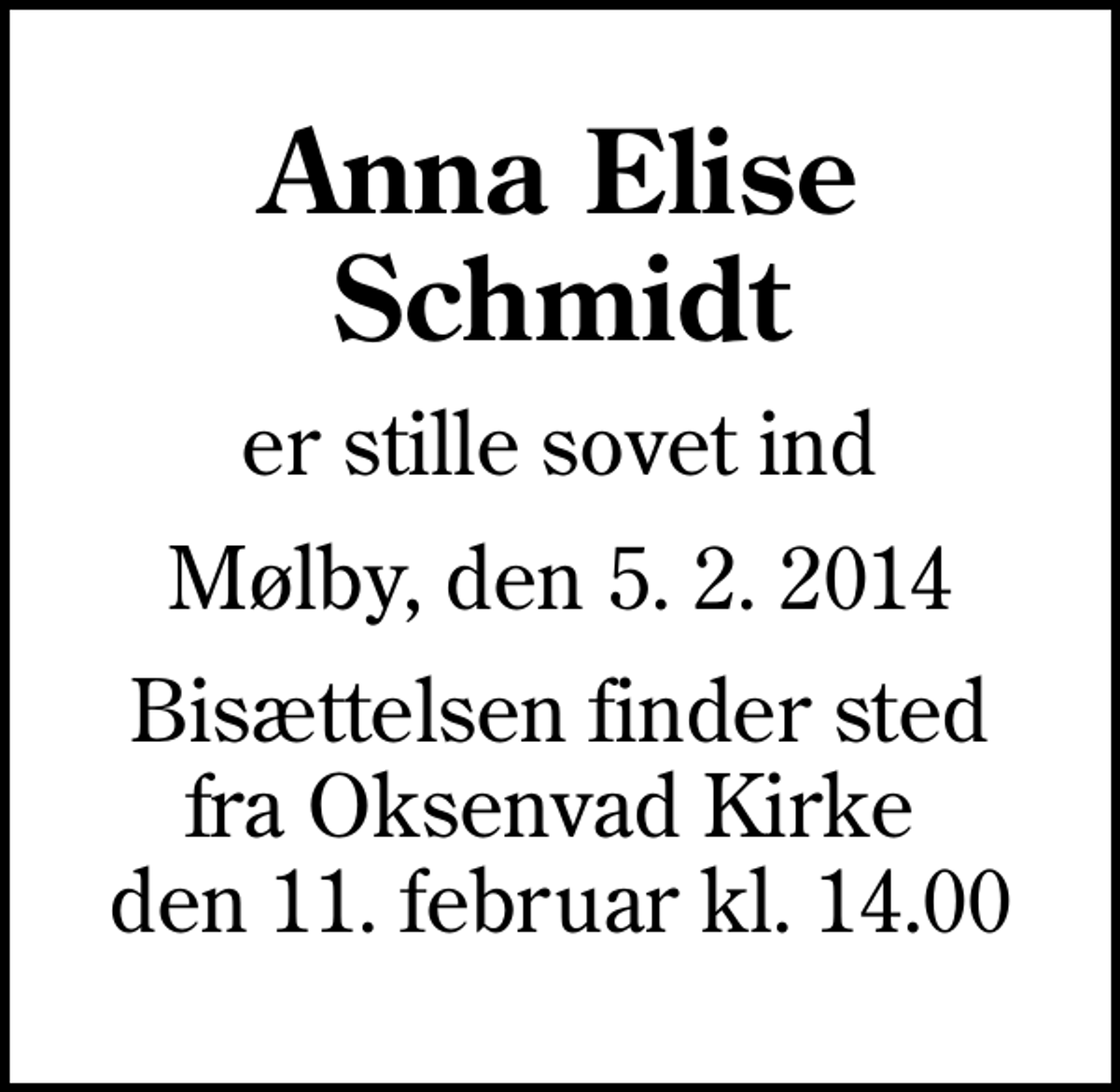 <p>Anna Elise Schmidt<br />er stille sovet ind<br />Mølby, den 5. 2. 2014<br />Bisættelsen finder sted fra Oksenvad Kirke den 11. februar kl. 14.00</p>