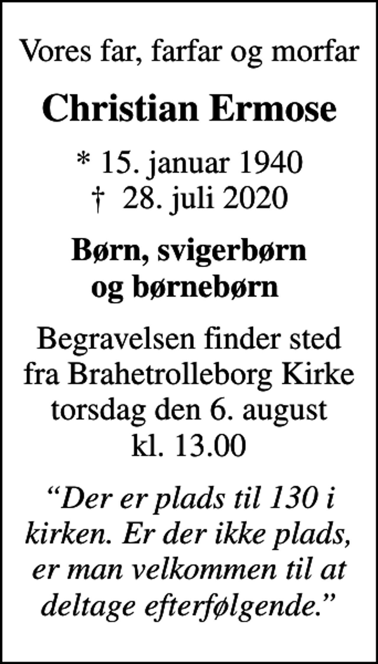 <p>Vores far, farfar og morfar<br />Christian Ermose<br />* 15. januar 1940<br />✝ 28. juli 2020<br />Børn, svigerbørn og børnebørn<br />Begravelsen finder sted fra Brahetrolleborg Kirke torsdag den 6. august kl. 13.00<br />Der er plads til 130 i kirken. Er der ikke plads, er man velkommen til at deltage efterfølgende.</p>