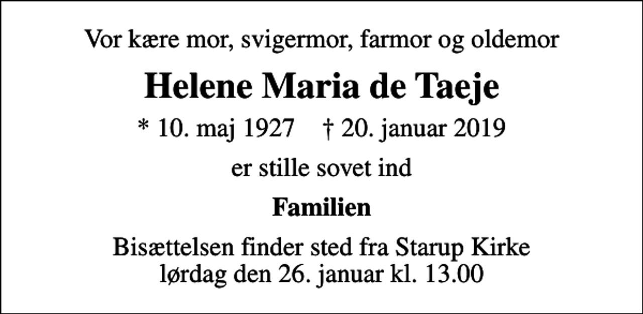 <p>Vor kære mor, svigermor, farmor og oldemor<br />Helene Maria de Taeje<br />* 10. maj 1927 ✝ 20. januar 2019<br />er stille sovet ind<br />Familien<br />Bisættelsen finder sted fra Starup Kirke lørdag den 26. januar kl. 13.00</p>