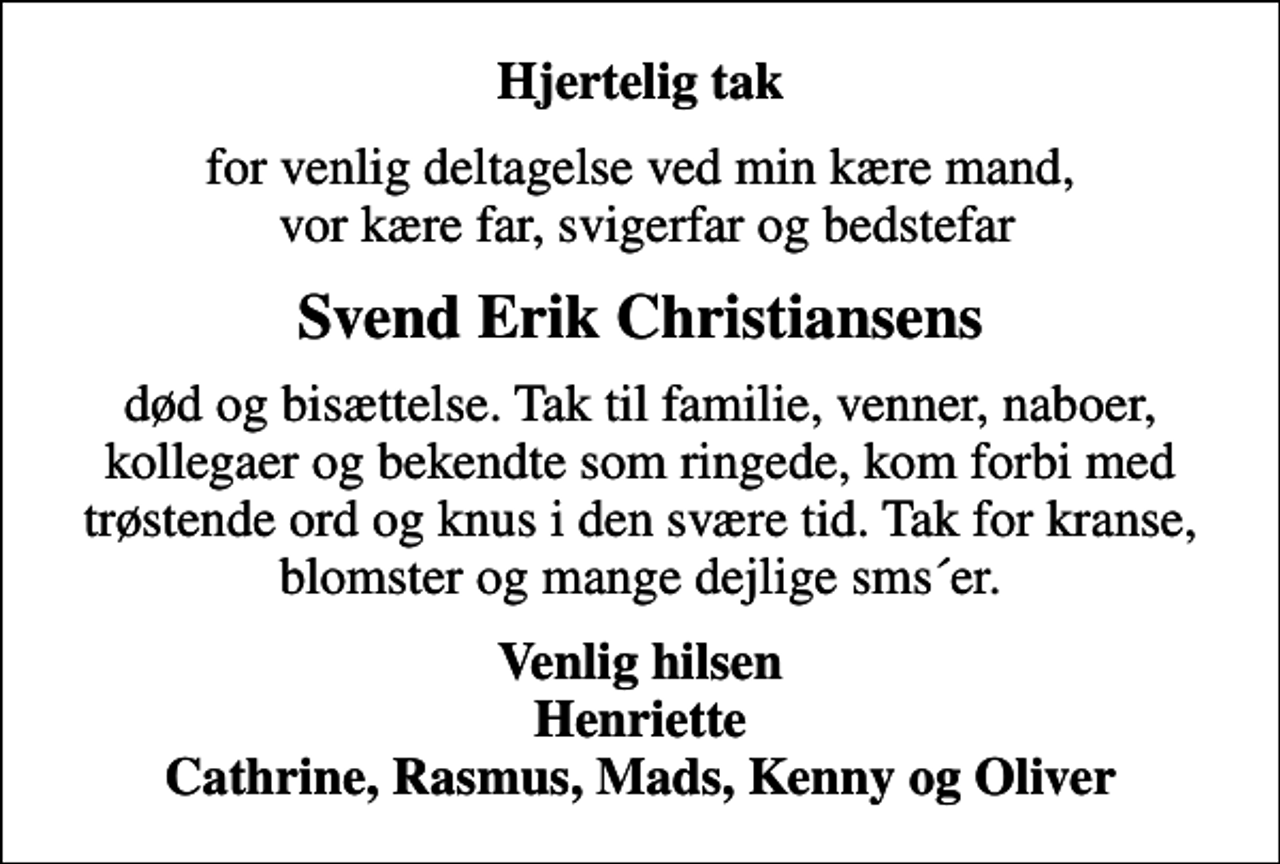 <p>Hjertelig tak<br />for venlig deltagelse ved min kære mand, vor kære far, svigerfar og bedstefar<br />Svend Erik Christiansens<br />død og bisættelse. Tak til familie, venner, naboer, kollegaer og bekendte som ringede, kom forbi med trøstende ord og knus i den svære tid. Tak for kranse, blomster og mange dejlige sms´er.<br />Venlig hilsen Henriette Cathrine, Rasmus, Mads, Kenny og Oliver</p>