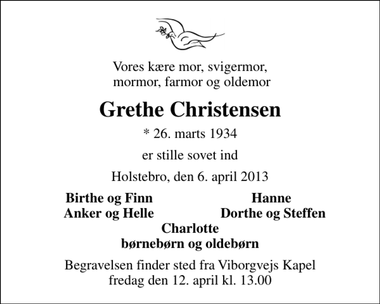 <p>Vores kære mor, svigermor, mormor, farmor og oldemor<br />Grethe Christensen<br />* 26. marts 1934<br />er stille sovet ind<br />Holstebro, den 6. april 2013<br />Birthe og Finn<br />Hanne<br />Anker og Helle<br />Dorthe og Steffen<br />Begravelsen finder sted fra Viborgvejs Kapel fredag den 12. april kl. 13.00</p>