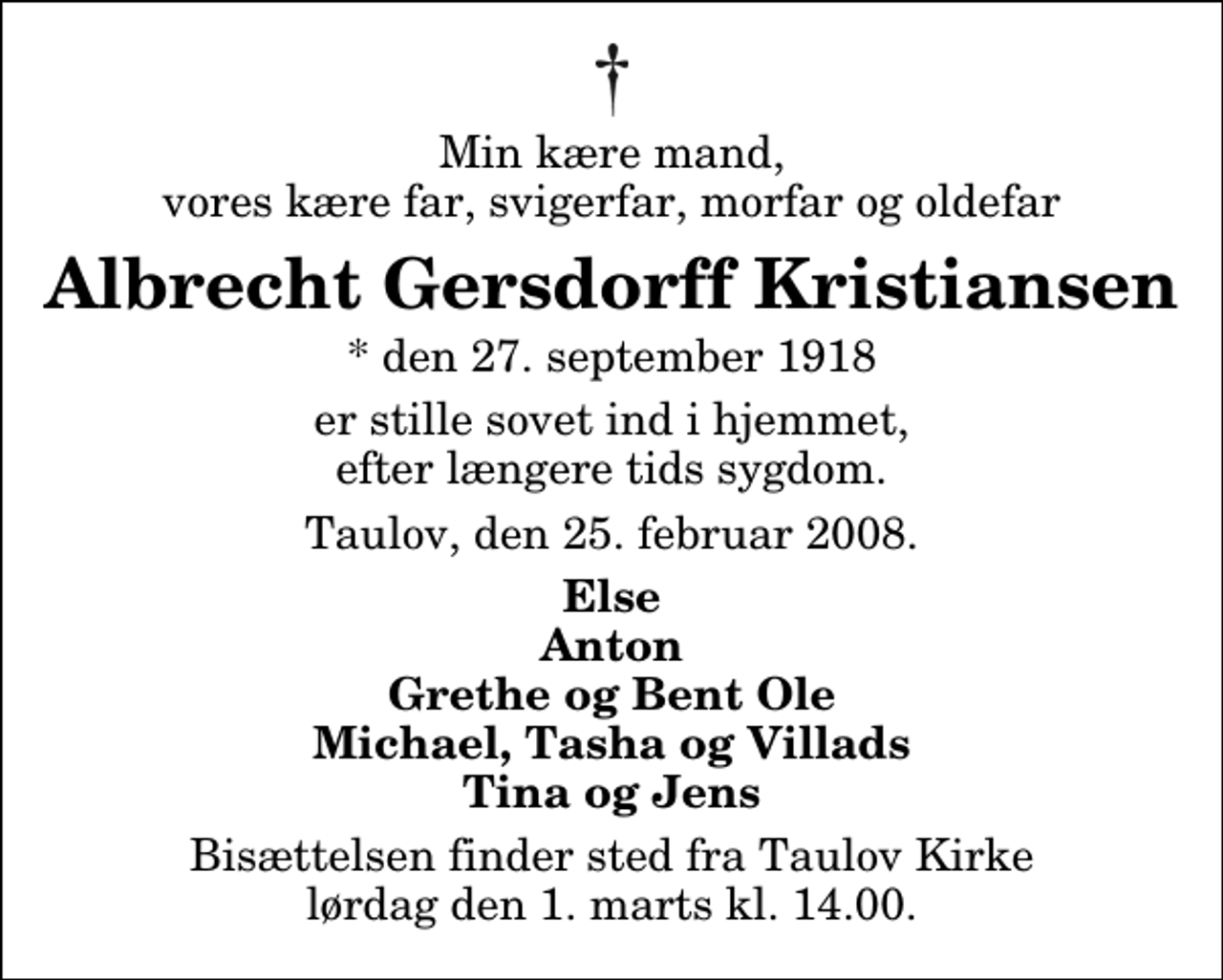 <p>Min kære mand, vores kære far, svigerfar, morfar og oldefar<br />Albrecht Gersdorff Kristiansen<br />* den 27. september 1918<br />er stille sovet ind i hjemmet, efter længere tids sygdom.<br />Taulov, den 25. februar 2008.<br />Else Anton Grethe og Bent Ole Michael, Tasha og Villads Tina og Jens<br />Bisættelsen finder sted fra Taulov Kirke lørdag den 1. marts kl. 14.00</p>