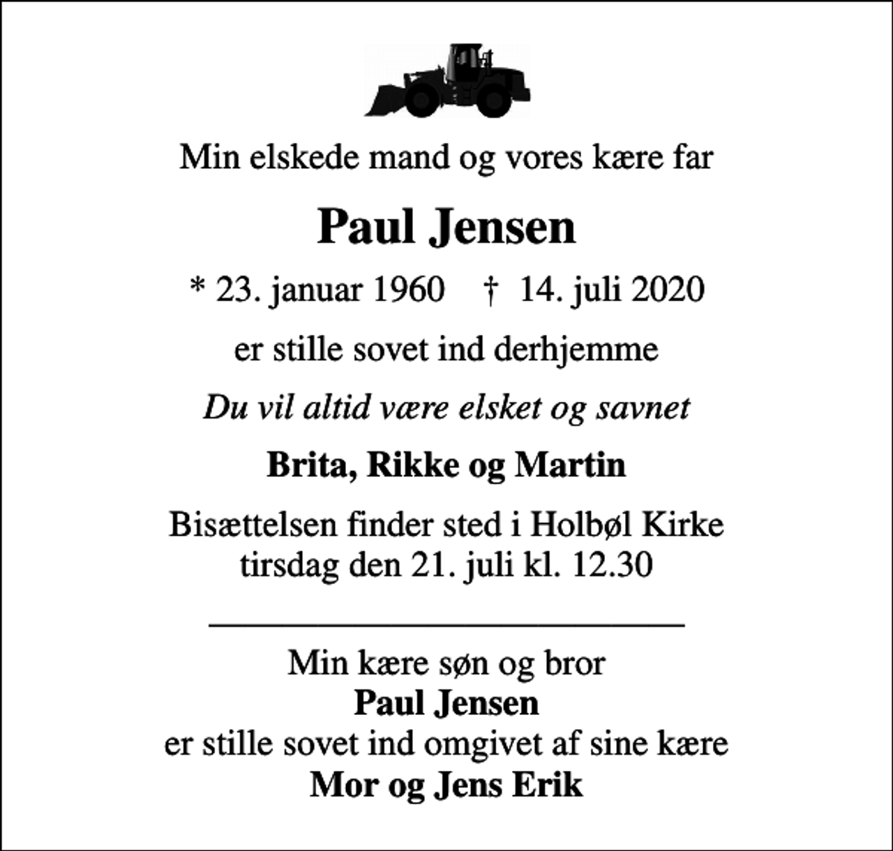 <p>Min elskede mand og vores kære far<br />Paul Jensen<br />* 23. januar 1960 ✝ 14. juli 2020<br />er stille sovet ind derhjemme<br />Du vil altid være elsket og savnet<br />Brita, Rikke og Martin<br />Bisættelsen finder sted i Holbøl Kirke tirsdag den 21. juli kl. 12.30<br />Min kære søn og bror <em>Paul Jensen</em> er stille sovet ind omgivet af sine kære <em>Mor og Jens Erik</em></p>