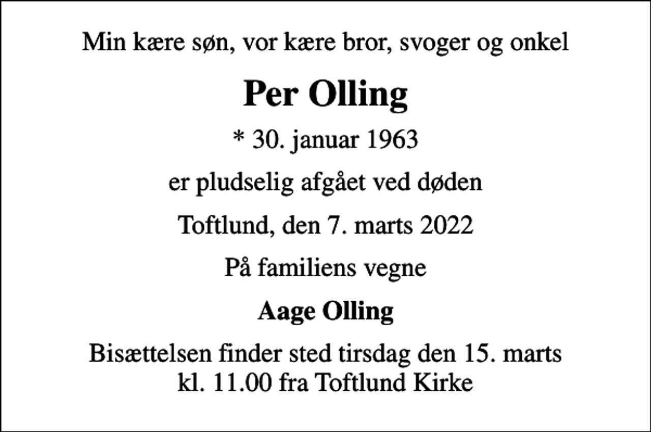 <p>Min kære søn, vor kære bror, svoger og onkel<br />Per Olling<br />* 30. januar 1963<br />er pludselig afgået ved døden<br />Toftlund, den 7. marts 2022<br />På familiens vegne<br />Aage Olling<br />Bisættelsen finder sted tirsdag den 15. marts kl. 11.00 fra Toftlund Kirke</p>