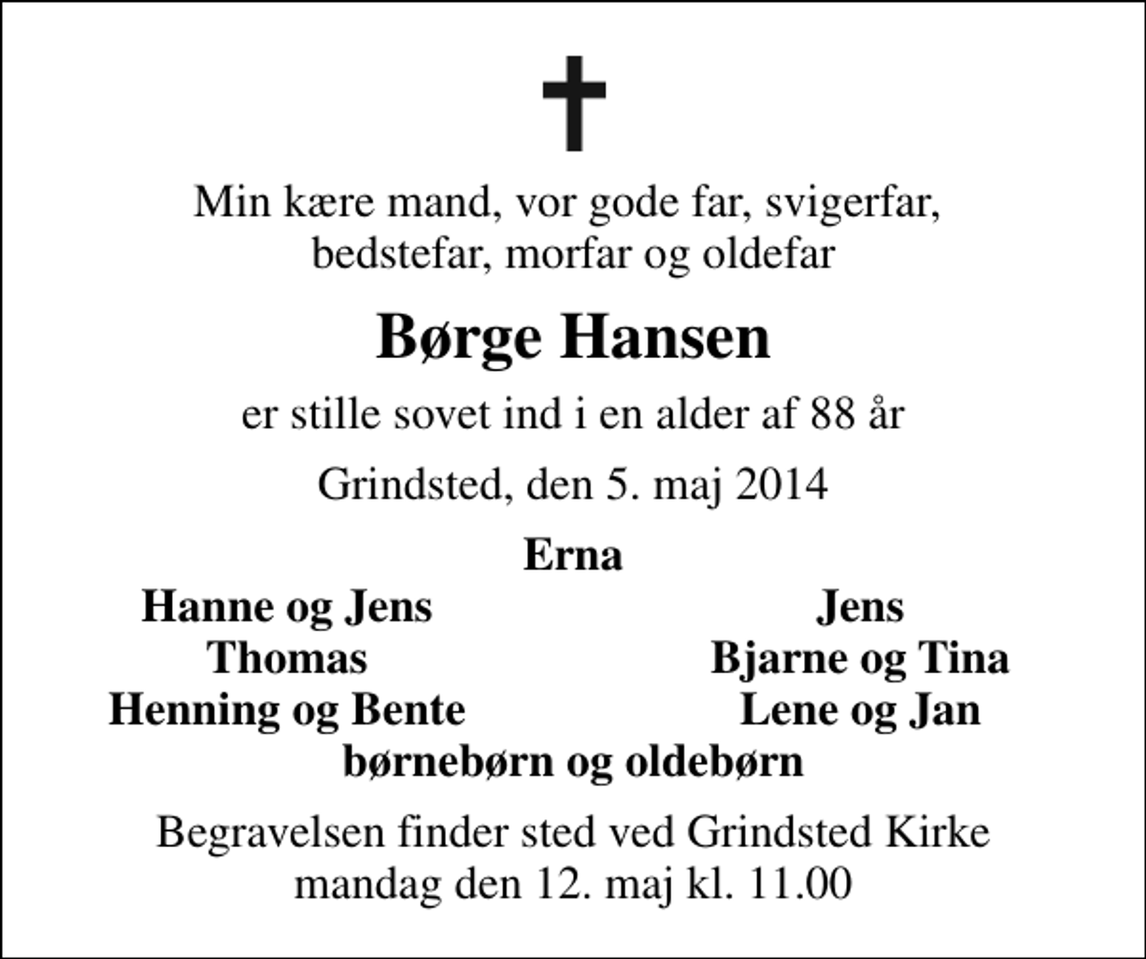 <p>Min kære mand, vor gode far, svigerfar, bedstefar, morfar og oldefar<br />Børge Hansen<br />er stille sovet ind i en alder af 88 år<br />Grindsted, den 5. maj 2014<br />Erna<br />Hanne og Jens<br />Jens<br />Thomas<br />Bjarne og Tina<br />Henning og Bente<br />Lene og Jan<br />Begravelsen finder sted ved Grindsted Kirke mandag den 12. maj kl. 11.00</p>