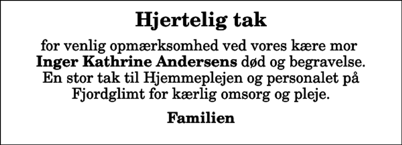 <p>Hjertelig tak<br />for venlig opmærksomhed ved vores kære mor <em>Inger Kathrine Andersens</em> død og begravelse. En stor tak til Hjemmeplejen og personalet på Fjordglimt for kærlig omsorg og pleje.<br />Familien</p>
